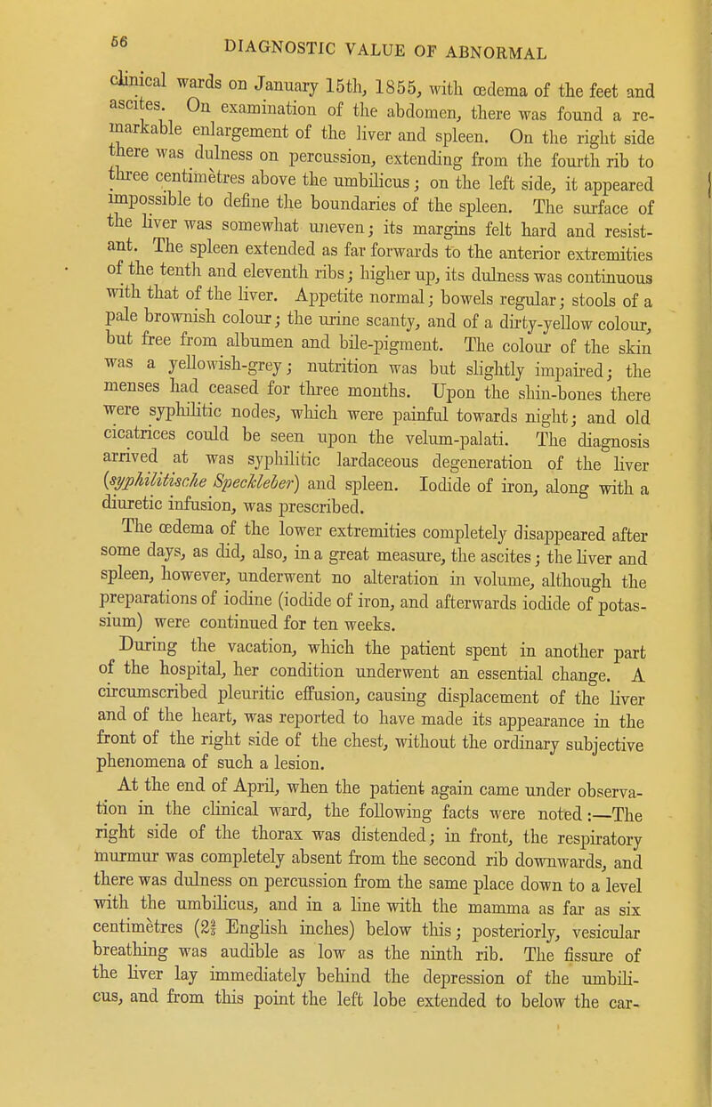 clinical wards on January 15tli, 1855, with cedema of the feet and ascites. Ou examination of the abdomen, there was found a re- markable enlargement of the liver and spleen. On the right side there was dulness on percussion, extending from the fourth rib to three centimetres above the umbüicus; on the left side, it appeared impossible to define the boundaries of the spleen. The surface of the liver was somewhat uneven; its margins felt hard and resist- ant. The spleen extended as far forwards to the anterior extremities of the tentli and eleventh ribs; higher up, its dulness was continuous with that of the liver. Appetite normal; bowels regular; stools of a pale brownish colour; the ui-ine scanty, and of a dii-ty-yellow colour, but free from albumen and büe-pigment. The colour of the skin was a yeUowish-grey; nutrition was but slightly impaii-edj the menses had ceased for tliree months. Upon the shin-bones there were syphilitic nodes, wliich were painful towards night; and old cicatrices could be seen upon the velum-palati. The diagnosis arrived at was syphilitic lardaceous degeneration of the liver {sypUlitiscJie SpecMeher) and spleen. Iodide of iron, along with a diuretic infusion, was prescribed. The cedema of the lower extremities completely disappeared after some days, as did, also, in a great measure, the ascites; the liver and spleen, however, underwent no alteration in volume, although the preparations of iodine (iodide of iron, and afterwards iodide of potas- sium) were continued for ten weeks. During the vacation, which the patient spent in another part of the hospital, her condition underwent an essential change. A circumscribed pleuritic effusion, causing displacement of the liver and of the heart, was reported to have made its appearance in the front of the right side of the chest, without the ordinary subjective phenomena of such a lesion. At the end of Aprü, when the patient again came under observa- tion in the clinical ward, the following facts were noted:—-The right side of the thorax was distended; in front, the respiratory murmur was completely absent from the second rib downwards, and there was dulness on percussion from the same place down to a level with the umbilicus, and in a line with the mamma as far as six centimetres (2| EngHsh inches) below this; posteriorly, vesicular breathing was audible as low as the ninth rib. The fissure of the liver lay immediately behind the depression of the umbili- cus, and from this point the left lobe extended to below the car-