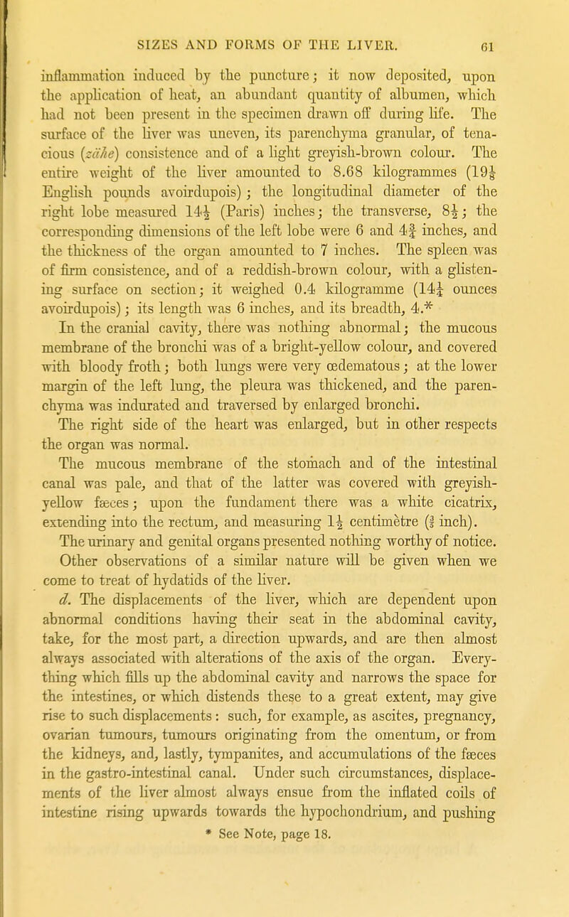 inflammation induced by the puncture; it now deposited, upon the application of heat, an abundant quantity of albumen, which had not been present in the specimen di'awn off during hfe. The surface of the liver was uneven, its parenchyma granular, of tena- cious {zähe) consistence and of a light greyish-brown colour. The entire weight of the liver amounted to 8.68 kilogrammes (19^ Enghsh pounds avoirdupois) ; the longitudinal diameter of the right lobe measured 14^ (Paris) inches; the transverse^ 8^; the corresponding dimensions of the left lobe were 6 and 4f inches, and the thickness of the organ amounted to 7 inches. The spleen was of firm consistence, and of a reddish-brown colour, with a glisten- ing surface on section; it weighed 0.4 kilogramme (14J ounces avoirdupois); its length was 6 inches, and its breadth, 4.* In the cranial cavity, there was nothing abnormal; the mucous membrane of the bronchi was of a bright-yellow colour, and covered with bloody froth; both lungs were very oedematous; at the lower margin of the left lung, the pleura was thickened, and the paren- chyma was indurated and traversed by enlarged bronchi. The right side of the heart was enlarged, but in other respects the organ was normal. The mucous membrane of the stomach and of the intestinal canal was pale, and that of the latter was covered with greyish- yeUow faeces; upon the fundament there was a white cicatrix, extending into the rectum, and measuring 1^ centimetre (§ inch). The urinary and genital organs presented nothing worthy of notice. Other observations of a similar nature will be given when we come to treat of hydatids of the liver. d. The displacements of the liver, which are dependent upon abnormal conditions having their seat in the abdominal cavity, take, for the most part, a direction upwards, and are then almost always associated with alterations of the axis of the organ. Every- thing which fills up the abdominal cavity and narrows the space for the intestines, or which distends these to a great extent, may give rise to such displacements : such, for example, as ascites, pregnancy, ovarian tumours, tumours originating fi-om the omentum, or from the kidneys, and, lastly, tympanites, and accumulations of the faeces in the gastro-intestinal canal. Under such circumstances, displace- ments of the liver almost always ensue from the inflated coils of intestine rising upwards towards the hypochondrium, and pushiog • See Note, page 18.