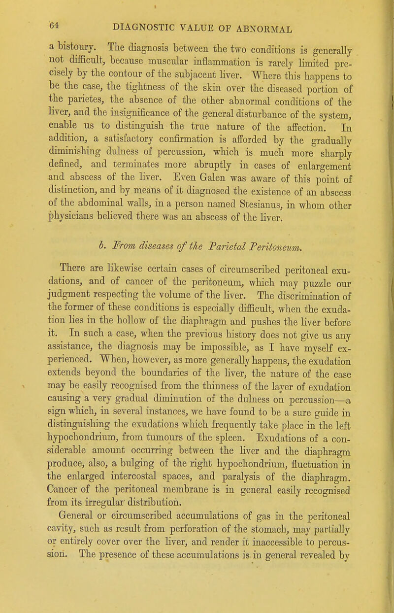 a bistoury. The diagnosis between the two conditions is generally not difficult, because muscular inflammation is rarely limited pre- cisely by the contour of the subjacent liver. Where this happens to be the case, the tightness of the skin over the diseased portion of the parietes, the absence of the other abnormal conditions of the liver, and the insignificance of the general disturbance of the system, enable us to distinguish the true nature of the affection. In addition, a satisfactory confirmation is afforded by the gradually diminisliing duluess of percussion, which is much more sharply defined, and terminates more abruptly in cases of enlargement and abscess of the liver. Even Galen was aware of this point of distinction, and by means of it diagnosed the existence of an abscess of the abdominal walls, in a person named Stesianus, in whom other i)hysicians believed there was an abscess of the liver. b. From diseases of the Parietal Peritoneum. There are likewise certain cases of circumscribed peritoneal exu- dations, and of cancer of the peritoneum, which may puzzle our judgment respecting the volume of the liver. The discrimination of the former of these conditions is especially difficult, when the exuda- tion lies in the hollow of the diaphragm and pushes the liver before it. In such a case, when the previous history does not give us any assistance, the diagnosis may be impossible, as I have myself ex- perienced. Wlien, however, as more generally happens, the exudation extends beyond the boundaries of the liver, the nature of the case may be easily recognised from the thinness of the layer of exudation causing a very gradual diminution of the dulness on percussion—a sign which, in several instances, we have found to be a sure guide in distinguishing the exudations which frequently take place m the left hypochondrium, from tumours of the spleen. Exudations of a con- siderable amount occurring between the liver and the diaphragm produce, also, a bulging of the right hypochondrium, fluctuation in the enlarged intercostal spaces, and paralysis of the diaphragm. Cancer of the peritoneal membrane is in general easily recognised from its irregular' distribution. General or circumscribed accumulations of gas in the peritoneal cavity, such as result from perforation of the stomach, may partially or entirely cover over the hver, and render it inaccessible to percus- sion. The presence of these accumulations is in general revealed by