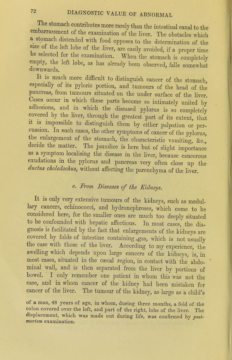 The stomach contributes more rarely than the intestinal canal to the embarrassment of the examination of the Hver. The obstacles which a stomach distended with food opposes to the determination of the size of the left lobe of the liver, are easily avoided, if a proper time be selected for the examination. When the stomach is completely empty, the left lobe, as has abeady been observed, falls somewhat downwards. It is much more difacult to distinguish cancer of the stomach, especiaUy of its pyloric portion, and tumours of the head of the pancreas, from tumours situated on the under surface of the Hver. Cases occur in which these parts become so intimately united by adhesions, and in which the diseased pylorus is so completely covered by the Hver, tln:ough the greatest part of its extent, that It IS impossible to distinguish them by either palpation or per- cussion. In such cases, the other symptoms of cancer of the pylorus, the enlargement of the stomach, the characteristic vomiting, &c., decide the matter. The jaundice is here but of sHght importance as a symptom locaHsing the disease in the Hver, because cancerous exudations in the pylorus and pancreas very often close up the ductus choledochus, without affecting the parenchyma of the Hver. e. From Diseases of the Kidneys. It is only very extensive tumours of the kidneys, such as medul- lary cancers, echinococci, and hydronepliroses, which come to be considered here, for the smaller ones are much too deeply situated to be confounded with hepatic affections. In most cases, the dia- gnosis is facilitated by the fact that enlargements of the kidneys are covered by folds of intestine containing ^as, which is not usuaUy the case with those of the liver. According to my experience, the swelHng which depends upon large cancers of the kidneys, is, in most cases, situated in the caecal region, in contact with the abdo-  minal waU, and is then separated from the Hver by portions of bowel. I only remember one patient in whom this was not the case, and in whom cancer of the kidney had been mistaken for cancer of the Hver. The tumour of the kidney, as large as a child's of a man, 48 years of age, in whom, during three months, a fold of the colon covered over the left, and part of the right, lobe of the liver. The displacement, which was made out during life, was confirmed by post- mortem examination.