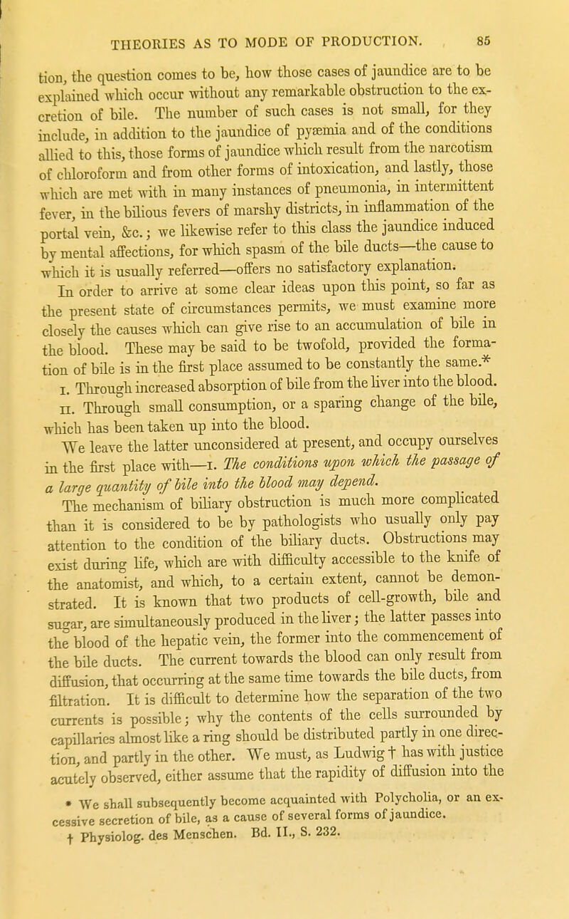 tion, the question comes to be, how those cases of jaundice are to be explained which occur without any remai-kable obstruction to the ex- cretion of bile. The number of such cases is not small, for they include, in addition to the jaundice of pysemia and of the conditions allied to this, those forms of jaundice which result from the narcotism of chloroform and from other forms of intoxication, and lastly, those which are met with in many instances of pneumonia, in intermittent fever, in thebüious fevers of marshy districts, in inflammation of the portal vein, &c.; we likewise refer to this class the jaundice induced by mental affections, for which spasm of the bile ducts—the cause to which it is usually referred—offers no satisfactory explanation. In order to arrive at some clear ideas upon this point, so far as the present state of circumstances permits, we must examine more closely the causes which can give rise to an accumulation of bile in the blood. These may be said to be twofold, provided the forma- tion of bile is in the first place assumed to be constantly the same.* I. Through increased absorption of büe from the Hver into the blood, n. Through small consumption, or a sparing change of the büe, which has been taken up into the blood. We leave the latter unconsidered at present, and occupy ourselves in the first place with—i. The conditions upon which the passage of a large quantity of bile into the blood may depend. The mechanism of biHary obstruction is much more complicated than it is considered to be by pathologists who usually only pay attention to the condition of the büiary ducts. Obstructions may exist during life, which are with difficulty accessible to the knife of the anatomist, and which, to a certain extent, cannot be demon- strated. It is known that two products of cell-growth, bile and su'-ar, are simultaneously produced in the liver; the latter passes into the blood of the hepatic vein, the former into the commencement of the bile ducts. The current towards the blood can only result from diffusion, that occurring at the same time towards the büe ducts, from filtration. It is difficult to determine how the separation of the two currents is possible; why the contents of the cells surrounded by capülaries almost lüce a ring should be distributed partly in one direc- tion, and partly in the other. We must, as Ludwig t has with justice acutely observed, either assume that the rapidity of diffusion into the • We shall subsequently become acquainted with Polycholia, or an ex- cessive secretion of bile, as a cause of several forms of jaundice, f Physiolog. des Menschen. Bd. IL, S. 232.