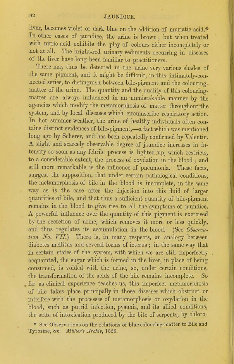 liver, becomes violet or dark blue on the addition of muriatic acid* In otber cases of jaundice, tlie urine is brown; but when treated with nitric acid exMbits the play of colours either incompletely or not at all. The bright-red urinary sediments occurring in diseases of the Hver have long been famihar to practitioners. There m.ay thus be detected in the urine very various shades of the same pigment, and it might be difficult, in this intimately-con- nected series, to distinguish between bile-pigment and the colouring- matter of the urine. The quantity and the quality of this colouring- matter are always influenced in an unmistakable manner by the agencies wliich modify the metamorphosis of matter throughout the system, and by local diseases which circumscribe respiratory action. In hot summer weather, the urine of healthy individuals often con- tains distinct evidences of büe-pigment,—a fact which was mentioned long ago by Scherer, and has been repeatedly confirmed by Valentin. A slight and scarcely observable degree of jaundice increases in in- tensity so soon as any febrile process is lighted ,up, which restricts, to a considerable extent, the process of Oxydation in the blood; and still more remarkable is the influence of pneumonia. These facts, suggest the supposition, that under certain pathological conditions, the metamorphosis of bile in the blood is incomplete, in the same way as is the case after the injection into this fluid of larger quantities of büe, and that thus a sufficient quantity of bile-pigment remains in the blood to give rise to all the symptoms of jaundice. A powerful influence over the quantity of this pigment is exercised by the secretion of urine, which removes it more or less quickly, and thus regulates its accumulation in the blood. (See Observa- tion No. VII.) There is, in many respects, an analogy between diabetes mellitus and several forms of icterus; in the same way that in certain states of the system, with which we are still imperfectly acqu.ainted, the sugar which is formed in the hver, in place of being consumed, is voided with the urine, so, under certain conditions, the transformation of the acids of the bile remains incomplete. So , far as clinical experience teaches us, this imperfect metamorphosis of bile takes place principally in those diseases which obstruct or interfere with the processes of metamorphosis or Oxydation in the blood, such as putrid infection, pyaemia, and its allied conditions, the state of intoxication produced by the bite of serpents, by chloro- • See Observations on the relations of blue coloxiring-matter to Bile and Tyrosine, &c. Müller's Archiv, 1856.