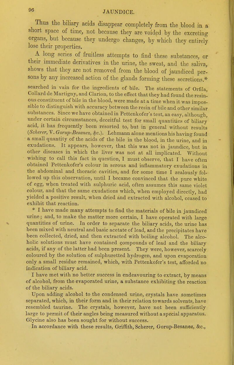 Thus the biliary acids disappear completely from the blood in a short space of time, not because they are voided by the excreting organs, but because they undergo changes, by which they entirely lose their properties. A long series of fruitless attempts to find these substances, or their immediate derivatives in the urine, the sweat, and the saliva, shows that they are not removed from the blood of jaundiced per- sons by any increased action of the glands forming these secretions * searched in vain for tte ingredients of bile. The statements of Orfila, Collard de Martigny, and Clarion, to the effect that they had found the resin- ous constituent of bile in the blood, were made at a time when it was impos- sible to distinguish with accuracy between the resin of büe and other similar substances. Since we have obtained in Pettenkofer's test, an easy, although, under certain circumstances, deceitful test for small quantities of biliary acid, it has frequently been resorted to, but in general without results (Sckerer, V. Goriip-Besanex, 8fC.). Lehmann alone mentions his havin g found a small quantity of the acids of the bile in the blood, in the urine, and in exudations. It appears, however, that this was not in jaundice, but in other diseases in which the liver was not at aU implicated. Without wishing to call this fact in question, I must observe, that I have often obtained Pettenkofer's colour in serous and inflammatory exudations in the abdominal and thoracic cavities, and for some time I zealously fol- lowed up this observation, until I became convinced that the pure white of egg, when treated with sulphuric acid, often assumes this same violet colour, and that the same exudations which, when employed directly, had yielded a positive result, when dried and extracted with alcohol, ceased to exhibit that reaction. * I have made many attempts to find the materials of bile in jaundiced urine; and, to make the matter more certain, I have operated with large quantities of urine. In order to separate the biliary acids, the urine has been mixed with neutral and basic acetate of lead, and the precipitates have been collected, dried, and then extracted with boiling alcohol. The alco- holic solutions must have contained compounds of lead and the biliary acids, if any of the latter had been present. They were, however, scarcely coloured by the solution of sulphuretted hydrogen, and upon evaporation only a small residue remained, which, with Pettenkofer's test, afforded no indication of biliary acid. I have met with no better success in endeavouring to extract, by means of alcohol, from the evaporated urine, a substance exhibiting the reaction of the biliary acids. Upon adding alcohol to the condensed urine, crystals have sometimes separated, which, in their form and in their relation towards solvents, have resembled taurine. The crystals, however, have not been sufficiently large to permit of their angles being measured without a special apparatus. Glycine also has been sought for without success. In accordance with these results, Griffith, Scherer, Gorup-Besanez, &c.,