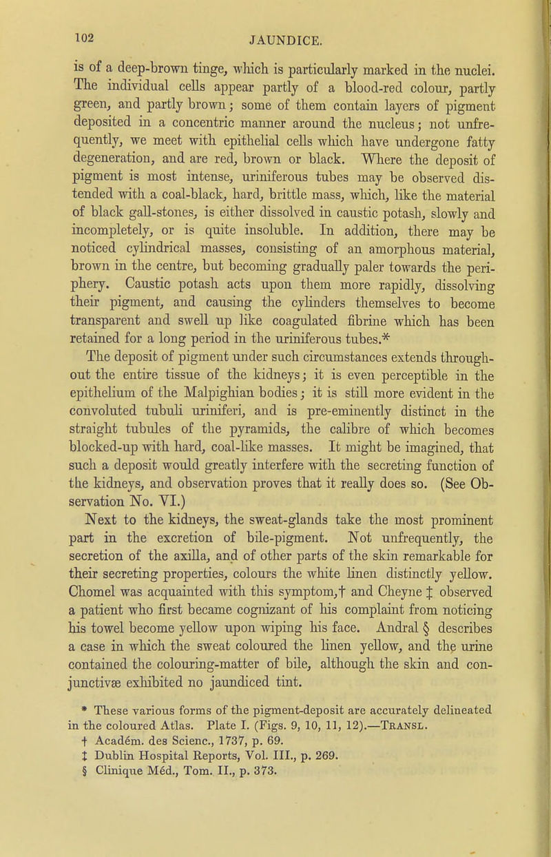 is of a deep-brown tinge, winch is particularly marked in the nuclei. The individual cells appear partly of a blood-red colour, partly green, and partly brown; some of them contain layers of pigment deposited in a concentric manner around the nucleus; not unfre- quently, we meet with epithelial cells which have undergone fatty degeneration, and are red, brown or black. Where the deposit of pigment is most intense, uriniferous tubes may be observed dis- tended with a coal-black, hard, brittle mass, which, like the material of black gall-stones, is either dissolved in caustic potash, slowly and incompletely, or is quite insoluble. In addition, there may be noticed cylindrical masses, consisting of an amorphous material, brown in the centre, but becoming gradually paler towards the peri- phery. Caustic potash acts upon them more rapidly, dissolving their pigment, and causing the cyhnders themselves to become transparent and swell up like coagulated fibrine which has been retained for a long period in the uriniferous tubes.* The deposit of pigment under such circumstances extends through- out the entire tissue of the kidneys; it is even perceptible in the epithelium of the Malpighian bodies; it is stiU more evident in the convoluted tubuH uriniferi, and is pre-eminently distinct in the straight tubules of the pyramids, the calibre of which becomes blocked-up with hard, coal-like masses. It might be imagined, that such a deposit would greatly interfere with the secreting function of the kidneys, and observation proves that it reaUy does so. (See Ob- servation No. VI.) Next to the kidneys, the sweat-glands take the most prominent part in the excretion of bile-pigment. Not unfrequently, the secretion of the axiUa, and of other parts of the skin remarkable for their secreting properties, colours the white hnen distinctly yeUow. Chomel was acquainted with this symptom,t and Cheyne J observed a patient who first became cognizant of his complaint from noticing his towel become yellow upon wiping his face. Andral § describes a case in wluch the sweat coloured the Hnen yellow, and the urine contained the colouring-matter of bile, although the skin and con- junctivae exhibited no jaundiced tint. * These various forms of the pigment-deposit are accurately delineated in the coloured Atlas. Plate I. (Figs. 9, 10, 11, 12).—Transl. t Academ. des Scienc, 1737, p. 69. t Dublin Hospital Reports, Vol. III., p. 269. § Clinique Mid., Tom. II., p. 373.