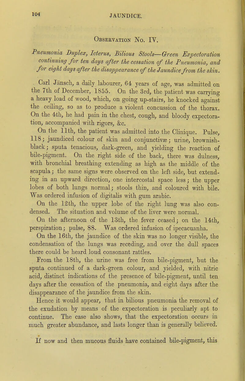 Obseevation No. IY. Pneumonia Duplex, Icterus, Bilious Stools—Oreen Expectoration continuing for ten days after the cessation of the Pneumonia, and for eight days after the disajppearance of tlie Jaundice from the skin. Carl Janscli, a daily labourer, 64 years of age, was admitted on the 7tli of December, 1855. On the 3rd, the patient was carrying a heavy load of wood, which, on going np-stairs, he knocked against the ceiling, so as to produce a violent concussion of the thorax. On the 4th, he had pain in the chest, cough, and bloody expectora- tion, accompanied with rigors, &c. On the 11th, the patient was admitted into the Clinique. Pulse, 118; jaundiced colour of skin and conjunctivae; urine, brownish- black; sputa tenacious, dark-green, and yielding the reaction of bile-pigment. On the right side of the back, there was dulness, with bronchial breathing extending as high as the middle of the scapula; the same signs were observed on the left side, but extend- ing in an upward direction, one intercostal space less; the upper lobes of both lungs normal; stools thin, and coloured with büe. Was ordered infusion of digitaHs with gum arable. On the 12th, the upper lobe of the right lung was also con- densed. The situation and volume of the liver were normal. On the afternoon of the 13th, the fever ceased; on the 14th, perspiration; pulse, 88. Was ordered infusion of ipecacuanha. On the 16th, the jaundice of the skin was no longer visible, the condensation of the lungs was receding, and over the dull spaces there could be heard loud consonant rattles. From the 18th, the urine was free from büe-pigment, but the sputa continued of a dark-green colour, and yielded, with nitric acid, distinct indications of the presence of bile-pigment, untü ten days after the cessation of the pneumonia, and eight days after the disappearance of the jaundice from the skin. Hence it would appear, that in bilious pneumonia the removal of the exudation by means of the expectoration is peculiarly apt to continue. The case also shows, that the expectoration occurs in much greater abundance, and lasts longer than is generally believed. If now and then mucous fluids have contained bile-pigment, this