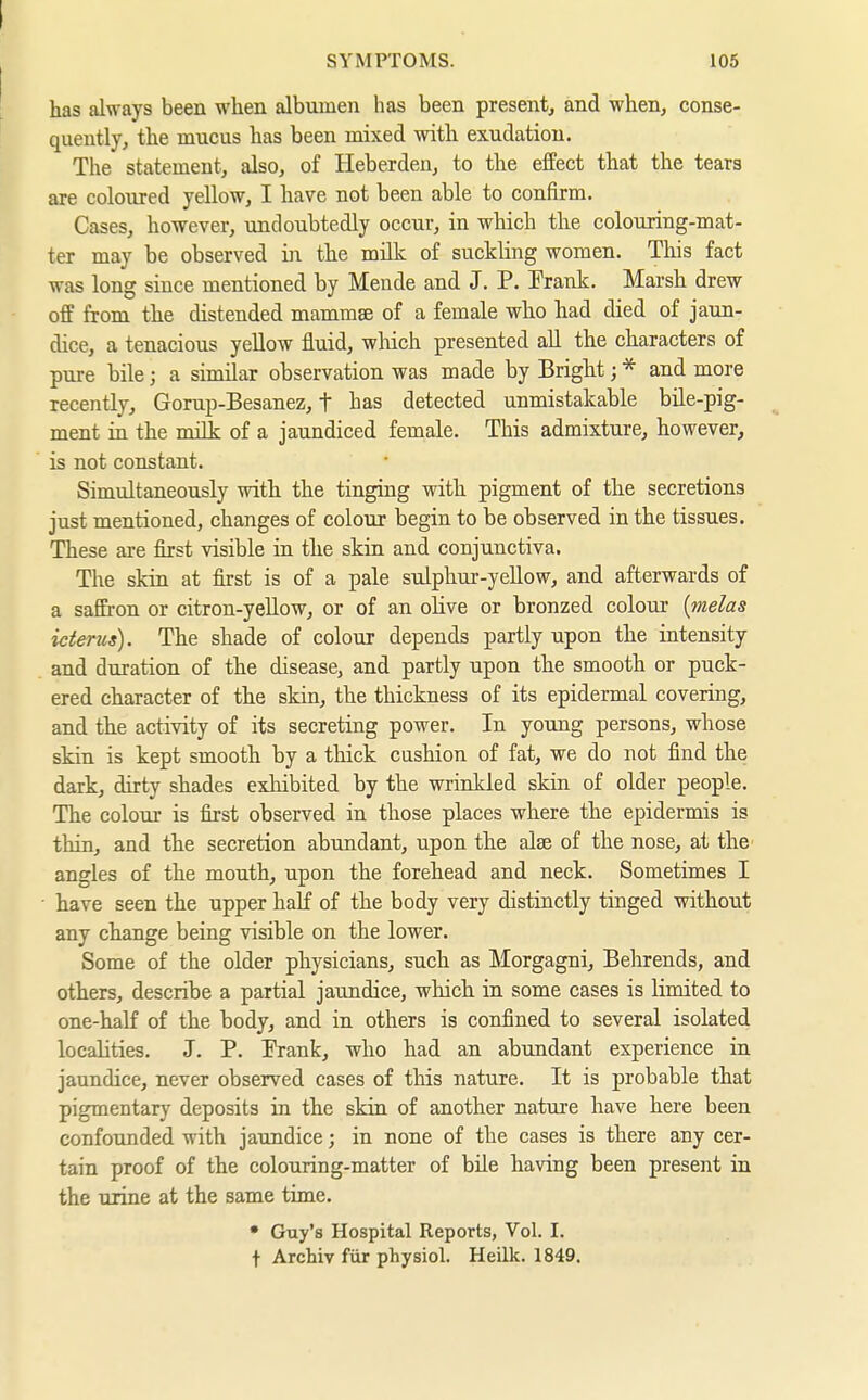 has always been when albumen has been present, and when, conse- quently, the mucus has been mixed with exudation. The statement, also, of Heberden, to the effect that the tears are coloured yellow, I have not been able to confirm. Cases, however, undoubtedly occur, in which the colouring-mat- ter may be observed in the milk of suckling women. This fact was long since mentioned by Mende and J. P. Prank. Marsh drew off from the distended mamm^ of a female who had died of jaun- dice, a tenacious yellow fluid, winch presented all the characters of pure bile; a similar observation was made by Bright; * and more recently, Gorup-Besanez, t bas detected unmistakable büe-pig- ment in the milk of a jaundiced female. This admixture, however, is not constant. Simultaneously with the tinging with pigment of the secretions just mentioned, changes of colour begin to be observed in the tissues. These are first visible in the skin and conjunctiva. The skin at first is of a pale sulphur-yellow, and afterwards of a saffron or citron-yeUow, or of an oHve or bronzed colour {melas icterus). The shade of colour depends partly upon the intensity and duration of the disease, and partly upon the smooth or puck- ered character of the skin, the thickness of its epidermal covering, and the activity of its secreting power. In young persons, whose skin is kept smooth by a thick cushion of fat, we do not find the dark, dirty shades exhibited by the wrinkled skin of older people. The colour is first observed in those places where the epidermis is thin, and the secretion abundant, upon the alse of the nose, at the angles of the mouth, upon the forehead and neck. Sometimes I have seen the upper half of the body very distinctly tinged without any change being visible on the lower. Some of the older physicians, such as Morgagni, Belnrends, and others, describe a partial jaundice, which in some cases is limited to one-half of the body, and in others is confined to several isolated locahties. J. P. Prank, who had an abundant experience in jaundice, never observed cases of this nature. It is probable that pigmentary deposits in the skin of another nature have here been confounded with jaundice; in none of the cases is there any cer- tain proof of the colouring-matter of bile having been present in the urine at the same time. • Guy's Hospital Reports, Vol. I. t Archiv für physiol. Heilk. 1849.