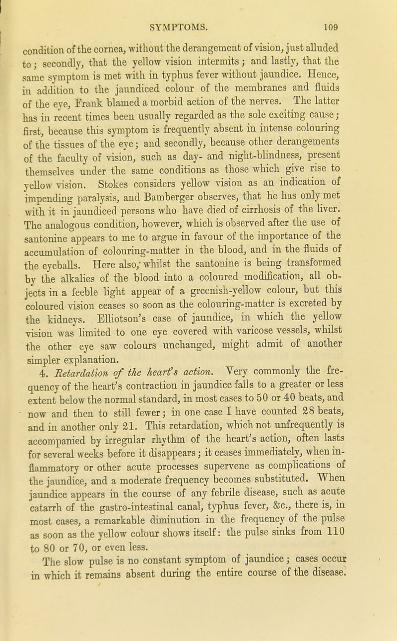 condition of the corneaj without the derangement of vision, just alluded to; secondly, that the yellow vision intermits ; and lastly, that the same symptom is met with in typhus fever without jaundice. Hence, in addition to the jaundiced colour of the membranes and fluids of the eye, Prank blamed a morbid action of the nerves. The latter has in recent times been usually regarded as the sole exciting cause; first, because this symptom is frequently absent in intense colouring of the tissues of the eye; and secondly, because other derangements of the faculty of vision, such as day- and night-blindness, present themselves under the same conditions as those which give rise to yellow vision. Stokes considers yellow vision as an indication of impending paralysis, and Bamberger observes, that he has only met with it in jaundiced persons who have died of cirrhosis of the liver. The analogous condition, however, which is observed after the use of santonine appears to me to argue in favour of the importance of the accumulation of colouring-matter in the blood, and in the fluids of the eyeballs. Here also,' whilst the santonine is being transformed by the alkalies of the blood into a coloured modification, all ob- jects in a feeble light appear of a greenish-yellow colour, but this coloured vision ceases so soon as the colouring-matter is excreted by the kidneys. Elliotson's case of jaundice, in which the yellow vision was limited to one eye covered with varicose vessels, whilst the other eye saw colours unchanged, might admit of another simpler explanation. 4. Retardation of tie hearts action. Yery commonly the fre- quency of the heart's contraction in jaundice falls to a greater or less extent below the normal standard, in most cases to 50 or 40 beats, and now and then to still fewer; in one case I have counted 28 beats, and in another only 21. This retardation, which not unfrequently is accompanied by irregular rhythm of the heart's action, often lasts for several weeks before it disappears; it ceases immediately, when in- flammatory or other acute processes supervene as compHcations of the jaundice, and a moderate frequency becomes substituted. When jaundice appears in the course of any febrile disease, such as acute catarrh of the gastro-intestinal canal, typhus fever, &c., there is, in most cases, a remarkable diminution in the frequency of the pulse as soon as the yellow colour shows itself: the pulse sinks from 110 to 80 or 70, or even less. The slow pulse is no constant symptom of jaundice; cases occur in which it remains absent during the entire course of the disease.