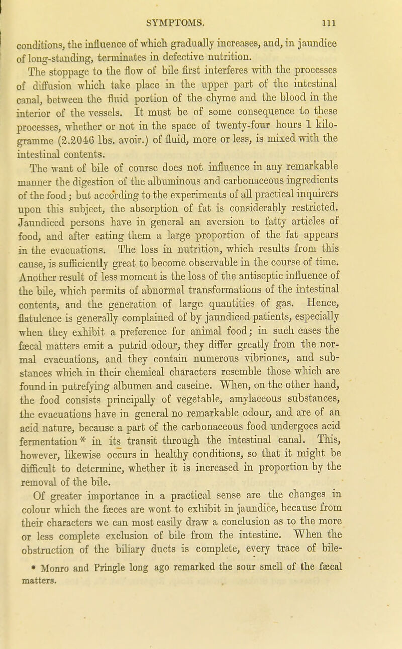 SYMPTOMS. Ill conditions, the influence of which gradually increases, and, in jaundice of long-standing, terminates in defective nutrition. The stoppage to the flow of bile first interferes with the processes of difl'usion which take place in the upper part of the intestinal canal, between the fluid portion of the chyme and the blood in the interior of the vessels. It must be of some consequence to these processes, whether or not in the space of twenty-fonr hours 1 kilo- gramme (2.2046 lbs. avoir.) of fluid, more or less, is mixed with the intestinal contents. The want of bile of course does not influence in any remarkable manner the digestion of the albuminous and carbonaceous ingredients of the food; but according to the experiments of all practical inquirers upon this subject, the absorption of fat is considerably restricted. Jaundiced persons have in general an aversion to fatty articles of food, and after eating them a large proportion of the fat appears in the evacuations. The loss in nutrition, wMch results from this cause, is sufficiently great to become observable in the course of time. Another result of less moment is the loss of the antiseptic influence of the bile, wMch permits of abnormal transformations of the intestinal contents, and the generation of large quantities of gas. Hence, flatulence is generally complained of by jaundiced patients, especially when they exhibit a preference for animal food; in such cases the faecal matters emit a putrid odour, they differ greatly from the nor- mal evacuations, and they contain numerous vibriones, and sub- stances which in their chemical characters resemble those which are found in putrefying albumen and caseine. When, on the other hand, the food consists principally of vegetable, amylaceous substances, Ihe evacuations have in general no remarkable odour, and are of an acid nature, because a part of the carbonaceous food undergoes acid fermentation* in its transit through the intestinal canal. This, however, likewise occurs in healthy conditions, so that it might be difficult to determine, whether it is increased in proportion by the removal of the büe. Of greater importance in a practical sense are the changes in colour which the faeces are wont to exhibit in jaundice, because from their characters we can most easily draw a conclusion as lo the more or less complete exclusion of bile from the intestine. When the obstruction of the biliary ducts is complete, every trace of bile- • Monro and Pringle long ago remarked the sour smell of the faecal matters.