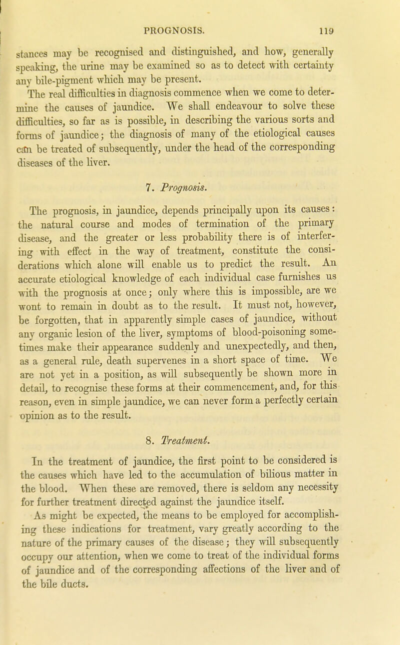 I PROGNOSIS. 119 ^ stances may be recognised and distinguished, and how, generally speaking, the xirine may be examined so as to detect with certainty any bile-pigment which may be present. The real difficulties in diagnosis commence when we come to deter- mine the causes of jaundice. We shall endeavour to solve these difficulties, so far as is possible, in describing the various sorts and forms of jaundice; the diagnosis of many of the etiological causes c£Cn be treated of subsequently, under the head of the corresponding diseases of the liver. 7. Prognosis. The prognosis, in jaundice, depends principally upon its causes: the natural course and modes of termination of the primary disease, and the greater or less probabihty there is of interfer- ing with effect in the way of treatment, constitute the consi- derations which alone will enable us to predict the result. An accurate etiological knowledge of each individual case furnishes us with the prognosis at once; only where this is impossible, are we wont to remain in doubt as to the result. It must not, however, be forgotten, that in apparently simple cases of jaundice, without any organic lesion of the Uver, symptoms of blood-poisoning some- times make their appearance suddenly and unexpectedly, and then, as a general rule, death supervenes in a short space of time. We are not yet in a position, as will subsequently be shown more in detail, to recognise these forms at their comanencement, and, for this reason, even in simple jaundice, we can never form a perfectly certain opinion as to the result. 8. Treatment. In the treatment of jaundice, the first point to be considered is the causes which have led to the accumulation of bilious matter in the blood. When these are removed, there is seldom any necessity for further treatment directed against the jaundice itself. As might be expected, the means to be employed for accomplish- ing these indications for treatment, vary greatly according to the nature of the primary causes of the disease; they wiU subsequently occupy our attention, when we come to treat of the individual forms of jaundice and of the corresponding affections of the liver and of the büe ducts.