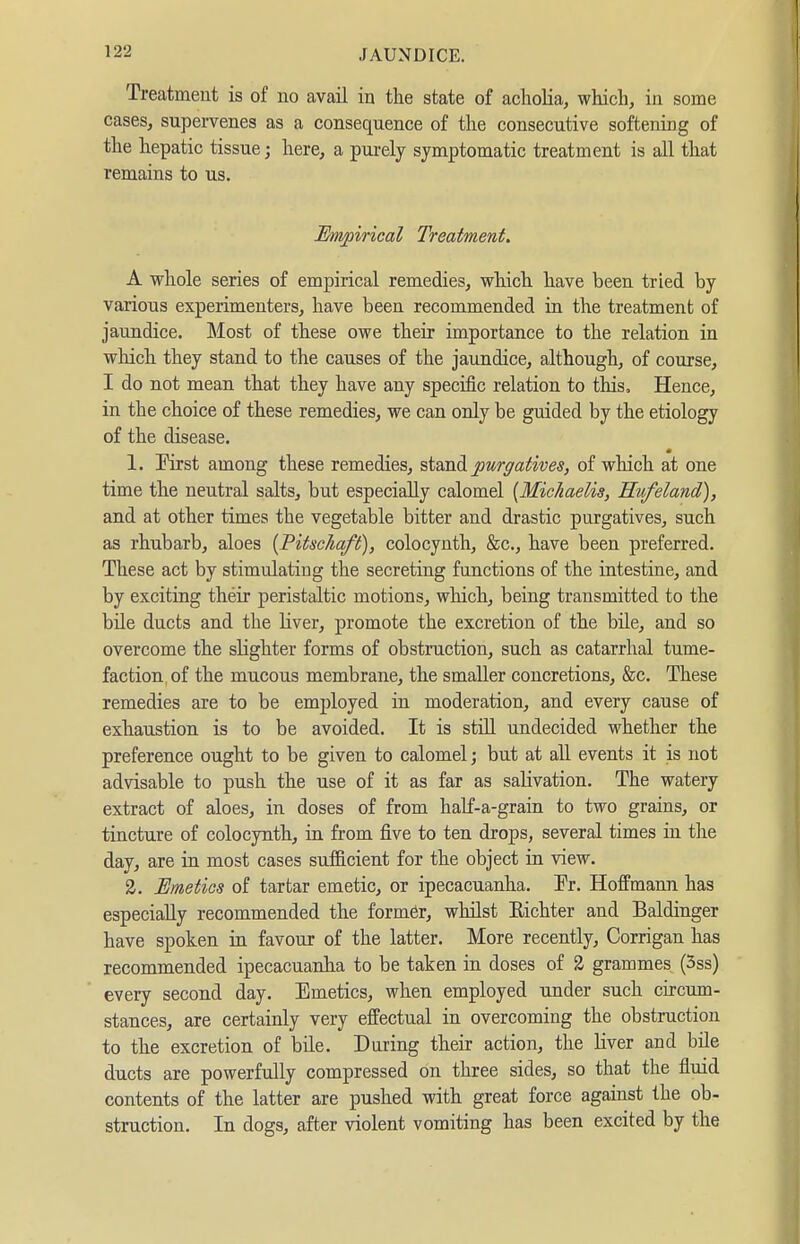 Treatment is of no avail in the state of acliolia, which, in some cases, supervenes as a consequence of the consecutive softening of the hepatic tissue; here, a purely symptomatic treatment is all that remains to us. Empirical Treatment, A whole series of empirical remedies, wMch have been tried by various experimenters, have been recommended in the treatment of jaundice. Most of these owe their importance to the relation in which they stand to the causes of the jaundice, although, of course, I do not mean that they have any specific relation to this. Hence, in the choice of these remedies, we can only be guided by the etiology of the disease. 1. First among these remedies, st^LndL purgatives, of which at one time the neutral salts, but especially calomel {Michaelis, Hufeland), and at other times the vegetable bitter and drastic purgatives, such as rhubarb, aloes {Pitschaft), colocynth, &c., have been preferred. These act by stimulating the secreting functions of the intestine, and by exciting their peristaltic motions, which, being transmitted to the bile ducts and the liver, promote the excretion of the bile, and so overcome the slighter forms of obstruction, such as catarrhal tume- faction of the mucous membrane, the smaller concretions, &c. These remedies are to be employed in moderation, and every cause of exhaustion is to be avoided. It is stül undecided whether the preference ought to be given to calomel; but at all events it is not advisable to push the use of it as far as salivation. The watery extract of aloes, in doses of from haK-a-grain to two grains, or tincture of colocynth, in from five to ten drops, several times in the day, are in most cases sufficient for the object in view. 2. Emetics of tartar emetic, or ipecacuanha. Tr. Hoffmann has especially recommended the former, whilst Eichter and Baldinger have spoken in favour of the latter. More recently, Corrigan has recommended ipecacuauha to be taken in doses of 2 grammes (5ss) every second day. Emetics, when employed under such circum- stances, are certainly very effectual in overcoming the obstruction to the excretion of bile. During their action, the liver and bile ducts are powerfully compressed on three sides, so that the fluid contents of the latter are pushed with great force against the ob- struction. In dogs, after violent vomiting has been excited by the