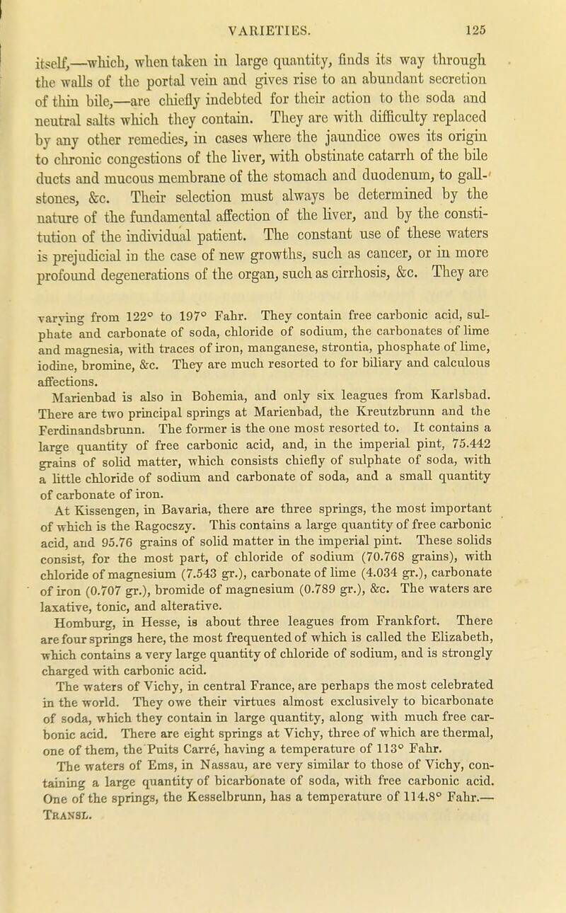 itself,—^whicb, when taken in large quantity, finds its way through the walls of the portal vein and gives rise to an abundant secretion of thin bile,—are chiefly indebted for their action to the soda and neutral salts which they contain. They are with difiiculty replaced by any other remedies, in cases where the jaundice owes its origin to chronic congestions of the liver, with obstinate catarrh of the bile ducts and mucous membrane of the stomach and duodenum, to gall-' stones, &c. Their selection must always be determined by the nature of the fundamental affection of the liver, and by the consti- tution of the individual patient. The constant use of these waters is prejudicial in the case of new growths, such as cancer, or in more profound degenerations of the organ, such as cirrhosis, &c. They are varving from 122° to 197° Fahr. They contain free carbonic acid, sul- phate and carbonate of soda, chloride of sodium, the carbonates of lime and magnesia, with traces of iron, manganese, strontia, phosphate of lime, iodine, bromine, &c. They are much resorted to for biliary and calculous affections. Marienbad is also in Bohemia, and only six leagues from Karlsbad. There are two principal springs at Marienbad, the Kreutzbrunn and the Ferdinandsbrunn. The former is the one most resorted to. It contains a large quantity of free carbonic acid, and, in the imperial pint, 75.442 grains of solid matter, -which consists chiefly of sulphate of soda, with a little chloride of sodium and carbonate of soda, and a small quantity of carbonate of iron. At Kissengen, in Bavaria, there are three springs, the most important of which is the Ragocszy. This contains a large quantity of free carbonic acid, and 95.76 grains of solid matter in the imperial pint. These solids consist, for the most part, of chloride of sodium (70.768 grains), with chloride of magnesium (7.543 gr.), carbonate of lime (4.034 gr.), carbonate of iron (0.707 gr.), bromide of magnesium (0.789 gr.), &c. The waters are laxative, tonic, and alterative. Homburg, in Hesse, is about three leagues from Frankfort. There are four springs here, the most frequented of which is called the Elizabeth, which contains a very large quantity of chloride of sodium, and is strongly charged with carbonic acid. The waters of Vichy, in central France, are perhaps the most celebrated in the world. They owe their virtues almost exclusively to bicarbonate of soda, which they contain in large quantity, along with much free car- bonic acid. There are eight springs at Vichy, three of which are thermal, one of them, the Puits Carre, having a temperature of 113° Fahr. The waters of Ems, in Nassau, are very similar to those of Vichy, con- taining a large quantity of bicarbonate of soda, with free carbonic acid. One of the springs, the Kesselbrunn, has a temperature of 114.8° Fahr.— Transl.