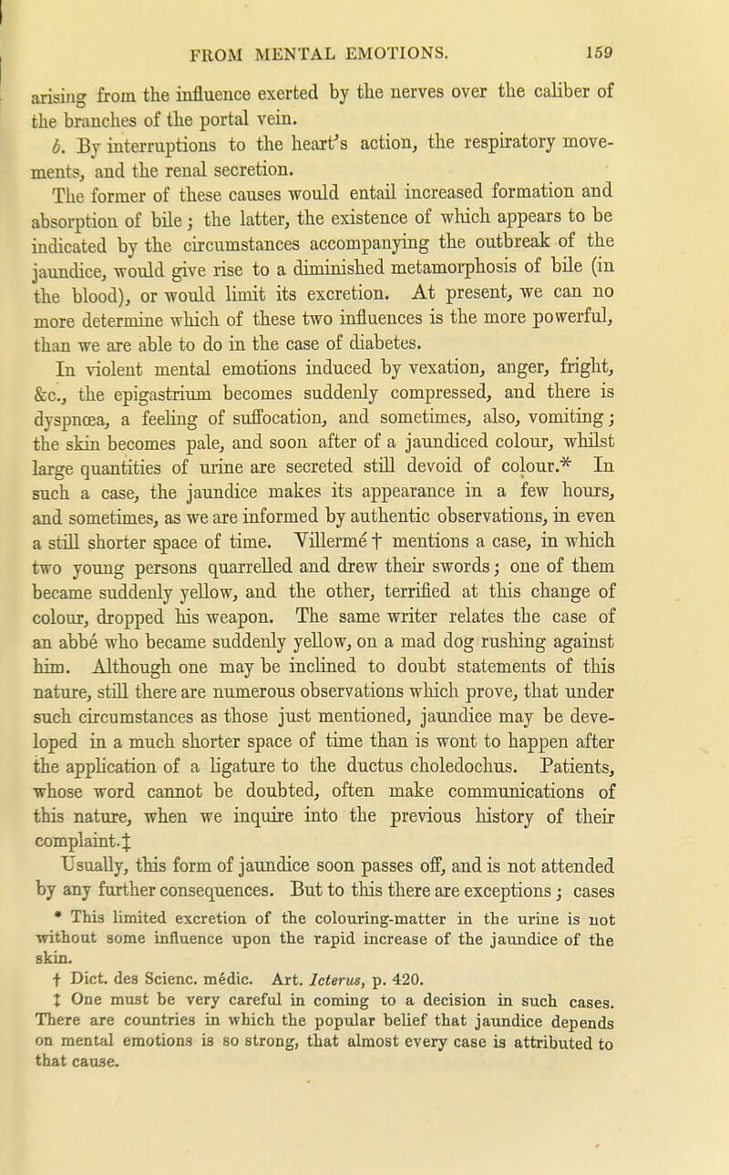 arising from the influence exerted by the nerves over the caliber of the branches of the portal vein. b. By interruptions to the heart's action, the respiratory move- ments, and the renal secretion. The former of these causes would entail increased formation and absorption of bile ; the latter, the existence of which appears to be indicated by the circumstances accompanying the outbreak of the jaundice, would give rise to a diminished metamorphosis of bile (in the blood), or would limit its excretion. At present, we can no more determine which of these two influences is the more powerful, than we are able to do in the case of diabetes. In violent mental emotions induced by vexation, anger, fright, &c., the epigastrium becomes suddenly compressed, and there is dyspncea, a feehng of suffocation, and sometimes, also, vomiting the skin becomes pale, and soon after of a jaundiced colour, whilst large quantities of urine are secreted stül devoid of colour.* In such a case, the jaundice makes its appearance in a few hours, and sometimes, as we are informed by authentic observations, in even a still shorter apace of time. Yillerme t mentions a case, in which two yoxmg persons quarrelled and drew their swords; one of them became suddenly yellow, and the other, terrified at this change of colour, dropped his weapon. The same writer relates the case of an abbe who became suddenly yellow, on a mad dog rushing against him. Although one may be inclined to doubt statements of this nature, still there are numerous observations which prove, that under such circumstances as those just mentioned, jaundice may be deve- loped in a much shorter space of time than is wont to happen after the application of a ligature to the ductus choledochus. Patients, whose word cannot be doubted, often make communications of this nature, when we inquire into the previous history of their complaint.^ Usually, this form of jaundice soon passes off, and is not attended by any further consequences. But to this there are exceptions; cases • This limited excretion of the colouring-matter in the urine is not without some influence upon the rapid increase of the jaundice of the skin. f Diet, des Scienc. medic. Art. Icterus, p. 420. X One must be very careful in coming to a decision in such cases. There are countries in which the popular belief that jaimdice depends on mental emotions is so strong, that almost every case ia attributed to that cause.