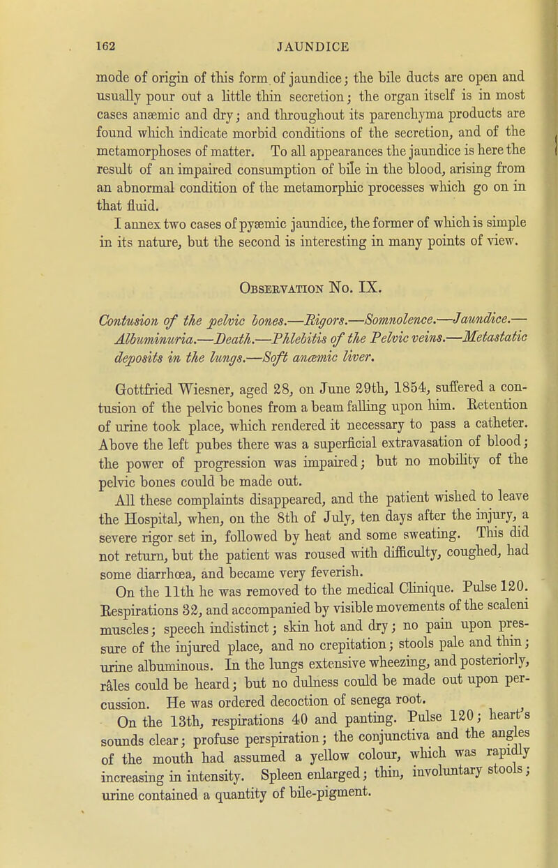 mode of origin of this form.of jaundice; tlie bile ducts are open and usually pour out a little tliin secretion; the organ itself is in most cases anaemic and dry; and throughout its parenchyma products are found which indicate morbid conditions of the secretion, and of the metamorphoses of matter. To all appearances the jaundice is here the result of an impaii-ed consumption of bile in the blood, arising from an abnormal condition of the metamorphic processes which go on in that fluid. I annex two cases of pysemic jaundice, the former of wliichis simple in its nature, but the second is interesting in many points of view. Observation No. IX. Contusion of the jpelvic bones.—Rigors.—Somnolence.—Jaundice.— Albuminuria.—Death.—Phlebitis of the Pelvic veins.—Metastatic deposits in the lungs.—Soft anamie Uver. Gottfried Wiesner, aged 28, on June 29th, 1854, suffered a con- tusion of the pelvic bones from a beam falling upon liim. Eetention of urine took place, which rendered it necessary to pass a catheter. Above the left pubes there was a superficial extravasation of blood; the power of progression was impaired; but no mobility of the pelvic bones could be made out. All these complaints disappeared, and the patient wished to leave the Hospital, when, on the 8th of July, ten days after the injury, a severe rigor set in, followed by heat and some sweating. This did not return, but the patient was roused with dfficulty, coughed, had some diarrhoea, and became very feverish. On the 11th he was removed to the medical CUnique. Pulse 120. Eespirations 32, and accompanied by visible movements of the scaleni muscles; speech indistinct; skin hot and dry; no pain upon pres- sure of the injured place, and no crepitation; stools pale and thin; urine albuminous. In the lungs extensive wheezing, and posteriorly, rales could be heard; but no dulness could be made out upon per- cussion. He was ordered decoction of senega root. ^ On the 13th, respirations 40 and panting. Pulse 120; heart s sounds clear; profuse perspiration; the conjunctiva and the angles of the mouth had assumed a yellow colour, which was rapidly increasing in intensity. Spleen enlarged; thin, involuntary stools; urine contained a quantity of büe-pigment.