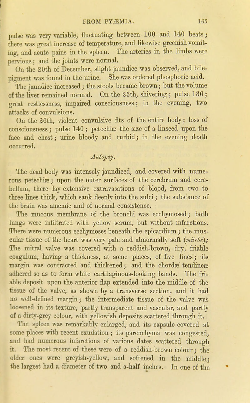 I FROM PYiEMIA. 165 ' pulse was very variable, fluctuating between 100 and 140 beats; there was great increase of temperature, and likewise greenish vomit- ing, and acute pains in the spleen. The arteries in the limbs were pervious; and the joints were normal. On the 20th of December, slight jaundice was observed, and bile- pigment was found in the uiiae. She was ordered phosphoric acid. The jaunuice increased; the stools became brown; but the volume of the liver remained normal. On the 25th, shivering; pulse 136; great restlessness, impaired consciousness; in the evening, two attacks of convulsions. On the 26th, violent convulsive fits of the entire body; loss of consciousness; pulse 140 ; petechise the size of a linseed upon the face and chest; urine bloody and turbid; in the evening death occurred. Atitopsy. The dead body was intensely jaundiced, and covered with nume- rous petechiae; upon the outer surfaces of the cerebrum and cere- bellum, there lay extensive extravasations of blood, from two to three lines thick, which sank deeply into the sulci; the substance of the brain was ansemic and of normal consistence. The mucous membrane of the bronchi was ecchymosed; both lungs were infiltrated with yellow serum, but without infarctions. There were numerous ecchymoses beneath the epicardium; the mus- cular tissue of the heart was very pale and abnormally soft {mürbe); The mitral valve was covered with a reddish-brown, dry, friable c.oagulum, having a thickness, at some places, of five lines ; its margin was contracted and thickened; and the chordae tendinese adhered so as to form white cartüaginous-looking bands. The fri- able deposit upon the anterior flap extended into the middle of the tissue of the valve, as shown by a transverse section, and it had no well-defined margin; the intermediate tissue of the valve was loosened in its texture, partly transparent and vascular, and partly of a dirty-grey colour, with yellowish deposits scattered through it. The spleen was remarkably enlarged, and its capsule covered at some places with recent exudation; its parenchyma was congested, and had numerous infarctions of various dates scattered through it. The most recent of these were of a reddish-brown colour; the older ones were greyish-yellow, and softened in the middle; the largest had a diameter of two and a-half inches. In one of the