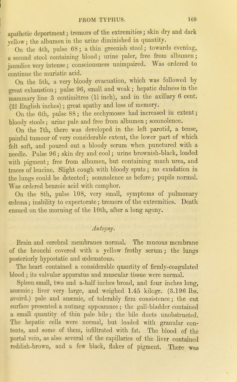 I FROM TYPHUS. 16d \ apathetic deportment; tremors of the extremities; skin dry and dark yellow j the albumen in the urine diminished iu quantity. On the 4th, pulse 68; a thin greenish stool; towards evening, a second stool containing blood; urine paler, free from albumen; jaundice very intense; consciousness unimpaired. Was ordered to continue the muriatic acid. On the 5th, a very bloody evacuation, which was followed by great exhaustion; pulse 96, small and weak; hepatic duhiessin the mammary hue 3 centimetres (Is inch), and in the axillary 6 cent. (2§ English inches); great apathy and loss of memory. On the 6th, pulse 88; the ecchymoses had increased in extent; bloody stools; urine pale and free from albumen; somnolence. On the 7tli, there was developed in the left parotid, a tense, painful tumour of very considerable extent, the lower part of which felt soft, and poured out a bloody serum when punctured with a needle. Pulse 96; skin dry and cool; urine brownish-black, loaded with pigment; free from albumen, but containing much urea, and traces of leucine. Slight cough with bloody sputa; no exudation in the lungs could be detected; somnolence as before; pupils normal. Was ordered benzoic acid with camphor. On the 8th, pulse 108, very small, symptoms of pulmonary oedema; inability to expectorate; tremors of the extremities. Death ensued on the morning of the 10 th, after a long agony. Autopsy. Brain and cerebral membranes normal. The mucous membrane of the bronchi covered with a yellow frothy serum; the lungs posteriorly hypostatic and (Edematous. The heart contained a considerable quantity of firmly-coagulated blood; its valvular apparatus and muscular tissue were normal. Spleen small, two and a-half inches broad, and four inches long, anaemic; liver very large, and weighed 1.45 kilogr. (3.196 lbs. avoird.) pale and anaemic, of tolerably firm consistence; the cut surface presented a nutmeg appearance; the gall-bladder contained a small quantity of thin pale bile; the bile ducts unobstructed. The hepatic cells were normal, but loaded with granular con- tents, and some of them, infiltrated with fat. The blood of the portal vein, as also several of the capillaries of the liver contained reddish-brown, and a few black, flakes of pigment. There was