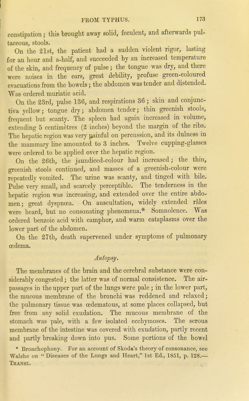 constipation; tliis brought away solid, feculent, and afterwards pul- taceous, stools. On the 21st, the patient had a sudden violent rigor, lasting for an hour and a-half, and succeeded by an increased temperature of the skin, and frequency of pulse; the tongue was dry, and there were noises in the ears, great debility, profuse green-coloured evacuations from the bowels; the abdomen was tender and distended. Was ordered muriatic acid. On the 23rd, pulse 136, and respii-ations 36 ; skin and conjunc- tiva yeUow; tongue dry; abdomen tender; tliin greenish stools, frequent but scanty. The spleen had again increased in volume, extending 5 centimetres (2 inches) beyond the margin of the ribs. The hepatic region was very painful on percussion, and its dulness in the mammary hne amounted to 3 inches. Twelve cupping-glasses were ordered to be applied over the hepatic region. On the 26th, the jaundiced-colour had increased; the thin, greenish stools continued, and masses of a greenish-colour were repeatedly vomited. The urine was scanty, and tinged with bile. Pulse very small, and scarcely perceptible. The tenderness in the hepatic region was increasing, and extended over the entire abdo- men; great dyspnoea. On auscultation, widely extended rales were heard, but no consonating phenomena.^ Somnolence. Was ordered benzoic acid with camphor, and warm cataplasms over the lower part of the abdomen. On the 27th, death supervened under symptoms of pulmonary cedema. Axotopsy. The membranes of the brain and the cerebral substance were con- siderably congested; the latter was of normal consistence. The air- passages in the upper part of the lungs were pale; in the lower part, the mucous membrane of the bronchi was reddened and relaxed; the pulmonary tissue was cedematous, at some places collapsed, but free from any solid exudation. The mucous membrane of the stomach was pale, with a few isolated ecchymoses. The serous membrane of the intestine was covered with exudation, partly recent and partly breaking down into pus. Some portions of the bowel • Bronchophony. For an account of Skoda's theory of consonance, see Walshe on Diseases of the Lungs and Heart, 1st Ed., 1851, p. 128.— Transl.