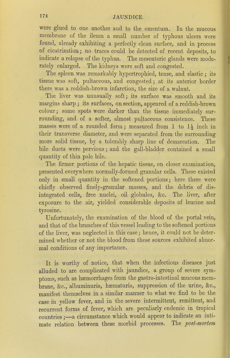 were glued to one another and to the omentum. In the mucous membrane of the ileum a small number of typhous ulcers were found, already exhibiting a perfectly clean sui-face, and in process of cicatrization; no traces could be detected of recent deposits, to indicate a relapse of the typhus. The mesenteric glands were mode- rately enlarged. The kidneys were soft and congested. The spleen was remarkably liypertrophied, tense, and elastic; its tissue was soft, pultaceous, and congested; at its anterior border there was a reddish-brown infarction, the size of a walnut. The liver was unusually soft; its surface was smooth and its margins sharp ; its surfaces, on section, appeared of a reddish-brown colour; some spots were darker than the tissue immediately sur- rounding, and of a softer, almost pultaceous consistence. These masses were of a rounded form; measured from 1 to 1| inch in their transverse diameter, and were separated from the surrounding more solid tissue, by a tolerably sharp line of demarcation. Tlie büe ducts were pervious; and the gall-bladder contained a small quantity of thin pale bile. The firmer portions of the hepatic tissue, on closer examination, presented everywhere normally-formed granular cells, These existed only in small quantity in the softened portions; here there were chiefly observed finely-granular masses, and the debris of dis- integrated cells, free nuclei, oil globules, &c. The liver, after exposure to the air, yielded considerable deposits of leucine and tyrosine. Unfortunately, the examination of the blood of the portal vein, and that of the branches of this vessel leading to the softened portions of the liver, was neglected in this case; hence, it could not be deter- mined whether or not the blood from these sources exhibited abnor- mal conditions of any importance. It is worthy of notice, that when the infectious diseases just alluded to are complicated with jaundice, a group of severe sym- ptoms, such as hsemorrhages from the gastro-intestinal mucous mem- brane, &c,, albuminuria, hsematuria, suppression of the urine, &c., manifest themselves in a similar manner to what we find to be the case in yellow fever, and in the severe intermittent, remittent, and recurrent forms of fever, which are peculiarly endemic in tropical- countries ;—a circumstance which would appear to indicate an inti- mate relation between these morbid processes. The post-mortem
