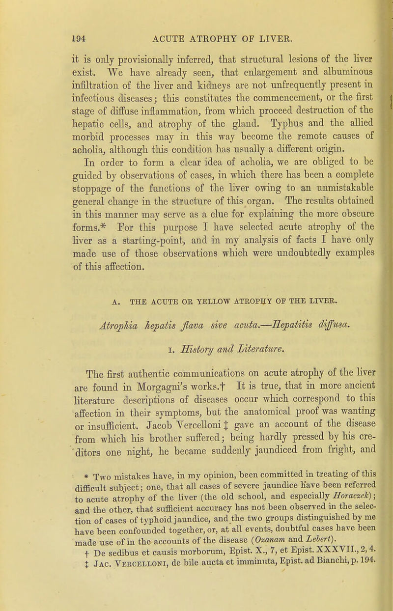 it is only provisionally inferred, that structural lesions of the liver exist. We have already seen, that enlargement and albuminous infiltration of the liver and kidneys are not unfrequently present in infectious diseases; this constitutes the commencement, or the first stage of diffuse inflammation, from which proceed destruction of the hepatic cells, and atrophy of the gland. Typhus and the allied morbid processes may in tliis way become the remote causes of achoha, although this condition has usually a different origin. In order to form a clear idea of acholia, we are obliged to be guided by observations of cases, in which there has been a complete stoppage of the functions of the liver owing to an unmistakable general change in the structure of tliis organ. The results obtained in this manner may serve as a clue for explaining the more obscure forms.* Tor this purpose I have selected acute atrophy of the liver as a starting-point, and in my analysis of facts I have only made use of those observations which were undoubtedly examples of this affection. A. THE ACUTE OE YELLOW ATE0P5Y OF THE LIVER. Atrophia hepaiis flava sive acuta.—Hepatitis diffusa. I. History and Literature. The first authentic communications on acute atrophy of the Hver are found in Morgagni's works.t It is true, that in more ancient literature descriptions of diseases occur which correspond to this affection in their symptoms, but the anatomical proof was wanting or insufficient. Jacob YerceUoni % gave an account of the disease from which his brother suffered; being hardly pressed by his cre- 'ditors one night, he became suddenly jaundiced from fright, and * Two mistakes have, in my opinion, been committed in treating of tLis difficult subject; one, that all cases of severe jaundice Have been referred to acute atrophy of the liver (the old school, and especially Horaczek); and the other, that sufficient accuracy has not been observed in the selec- tion of cases of typhoid jaundice, and the two groups distinguished by me have been confoiinded together, or, at all events, doubtful cases have been made use of in the accounts of the disease (Ozanam and Lehert). t De sedibus et causis morborum, Epist. X., 7, et Epist. XXXVII., 2,4. X Jac. Vercelloni, de bile aucta et imrainuta, Epist. ad BiancLi, p. 194.