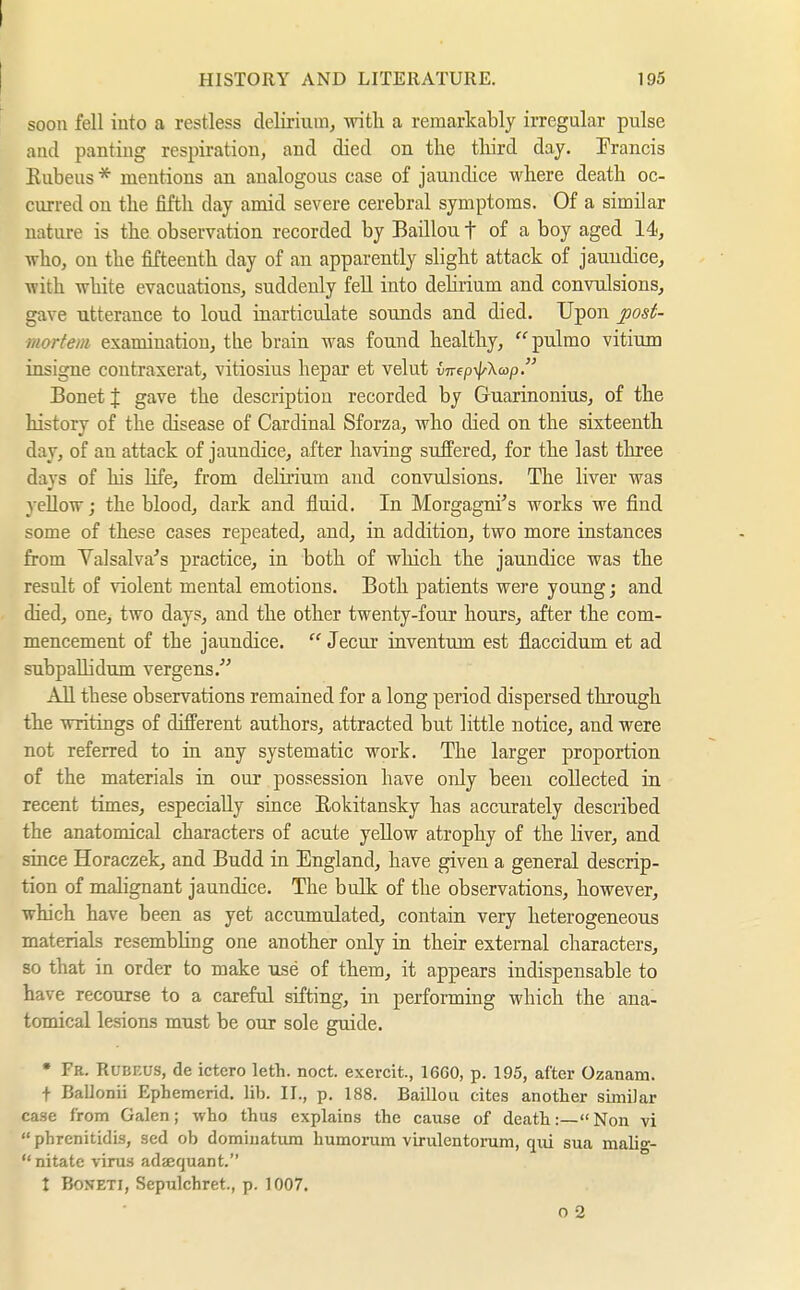 I HISTORY AND LITERATURE. 195 soon fell iuto a restless delirium, with a remarkably irregular pulse and panting respiration, and died on the tliird day. Prancis Kubeus * mentions an analogous case of jaundice where death oc- curred on the fifth day amid severe cerebral symptoms. Of a similar nature is the observation recorded by Baillou f of a boy aged 14, who, on the fifteenth day of an apparently slight attack of jaundice, with white evacuations, suddenly fell into dehrium and convulsions, gave utterance to loud inarticulate sounds and died. Upon post- mortem examination, tlie brain was found healthy, pulmo vitium insigne contraserat, vitiosius hepar et velut virepyl^Xap. Bonetf gave the description recorded by Guarinonius, of the history of the disease of Cardinal Sforza, who died on the sixteenth day, of an attack of jaundice, after having suffered, for the last three days of his Hfe, from delirium and convulsions. The liver was yellow; the blood, dark and fluid. In Morgagni^'s works we find some of these cases repeated, and, in addition, two more instances from Valsalva's practice, in both of wliich the jaundice was the result of violent mental emotions. Both patients were young; and died, one, two days, and the other twenty-four hours, after the com- mencement of the jaundice.  Jecur inventum est flaccidum et ad subpaUidum vergens.'' All these observations remained for a long period dispersed through the writings of different authors, attracted but little notice, and were not referred to in any systematic work. The larger proportion of the materials in our possession have only been collected in recent times, especially since Rokitansky has accurately described the anatomical characters of acute yellow atrophy of the liver, and since Horaczek, and Budd in England, have given a general descrip- tion of malignant jaundice. The bulk of the observations, however, which have been as yet accumulated, contain very heterogeneous materials resembling one another only in their external characters, so that in order to make u^e of them, it appears indispensable to have recourse to a careful sifting, in performing which the ana- tomical lesions must be our sole guide. • Fr. Rubeus, de ictcro leth. noct. exercit., 16G0, p. 195, after Ozanani. t Ballonii Ephemcrid. lib. II., p. 188. Baillou cites another similar ca.se from Galen; who thus explains the cause of death:—Non vi  phrenitidis, sed ob domiuatum humorum virulentorum, qui sua malig-  nitate virus adsequant. t BoNETi, Sepulchret., p. 1007. o 2