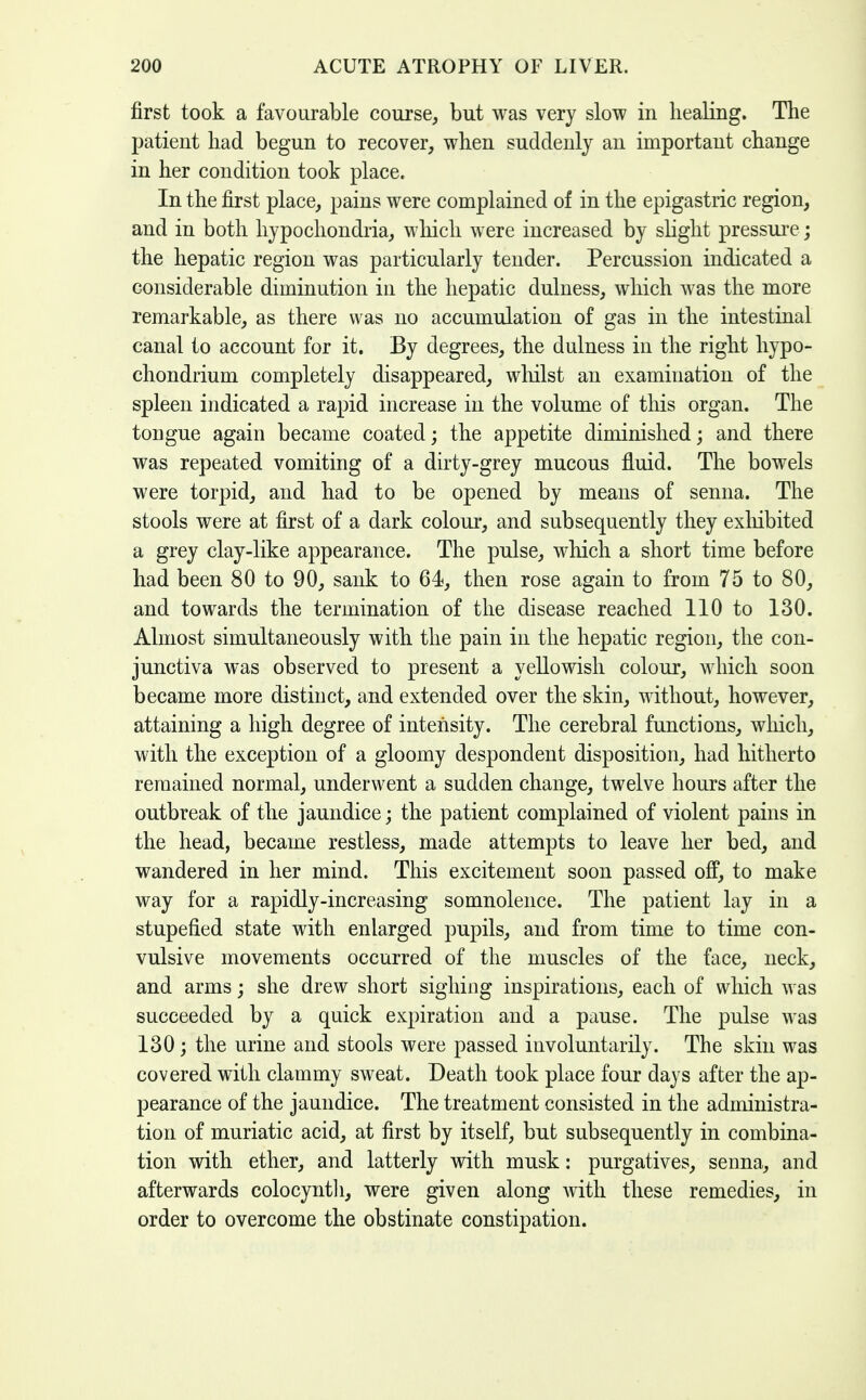 first took a favourable course, but was very slow in healing. The patient had begun to recover, when suddenly an important change in her condition took place. In the first place, pains were complained of in the epigastric region, and in both hypochondria, which were increased by shght pressure; the hepatic region was particularly tender. Percussion indicated a considerable diminution in the hepatic dulness, which was the more remarkable, as there was no accumulation of gas in the intestinal canal to account for it. By degrees, the dulness in the right hypo- chondrium completely disappeared, wliilst an examination of the spleen indicated a rapid increase in the volume of this organ. The tongue again became coated; the appetite diminished; and there was repeated vomiting of a dirty-grey mucous fluid. The bowels were torpid, and had to be opened by means of senna. The stools were at first of a dark colour, and subsequently they exliibited a grey clay-like appearance. The pulse, which a short time before had been 80 to 90, sank to 64, then rose again to from 75 to 80, and towards the termination of the disease reached 110 to 130. Almost simultaneously with the pain in the hepatic region, the con- junctiva was observed to present a yellowish colour, which soon became more distinct, and extended over the skin, without, however, attaining a high degree of intensity. The cerebral functions, which, with the exception of a gloomy despondent disposition, had hitherto remained normal, underwent a sudden change, twelve hours after the outbreak of the jaundice; the patient complained of violent pains in the head, became restless, made attempts to leave her bed, and wandered in her mind. This excitement soon passed ofP, to make way for a rapidly-increasing somnolence. The patient lay in a stupefied state with enlarged pupils, and from time to time con- vulsive movements occurred of the muscles of the face, neck, and arms; she drew short sighing inspirations, each of which was succeeded by a quick expiration and a pause. The pulse was 130; the urine and stools were passed involuntarily. The skin was covered with clammy sweat. Death took place four days after the ap- pearance of the jaundice. The treatment consisted in the administra- tion of muriatic acid, at first by itself, but subsequently in combina- tion with ether, and latterly with musk: purgatives, senna, and afterwards colocyntli, were given along with these remedies, in order to overcome the obstinate constipation.