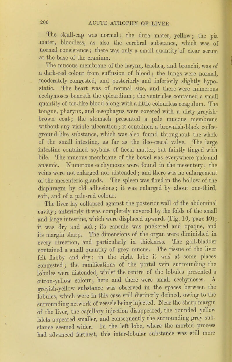 The skull-cap was normal; tlie dura mater, yellow; the pia mater, bloodless, as also the cerebral substance, wliich was of normal consistence; there was only a small quantity of clear serum at the base of the cranium. The mucous membrane of the larynx, trachea, and bronchi, was of a dark-red colour from suffusion of blood; the lungs were normal, moderately congested, and posteriorly and inferiorly slightly h}^o- static. The heart was of normal size, and there were numerous ecchymoses beneath the epicardium; the ventricles contained a small quantity of tar-like blood along with a little colourless coagulum. The tongue, pharynx, and oesophagus were covered with a dirty greyish- browu coat; the stomach presented a pale mucous membrane without any visible ulceration; it contained a brownish-black coffee- ground-like substance, which was also found throughout the whole of the small intestine, as far as the ileo-csecal valve. The large intestine contained scybala of fsecal matter, but faintly tinged with bile. The mucous membrane of the bowel was everywhere pale and ansemic. Numerous ecchymoses were found in the mesentery; the veins were not enlarged nor distended; and there was no enlargement of the mesenteric glands. The spleen was fixed in the hollow of the diaphragm by old adhesions; it was enlarged by about one-third, soft, and of a pale-red coloui*. The liver lay collapsed against the posterior wall of the abdominal cavity; anteriorly it was completely covered by the folds of the small and large intestine, which were displaced upwards (Pig. 10, page 49); it was dry and soft; its capsule was puckered and opaque, and its margin sharp. The dimensions of the organ were diminished in every direction, and particularly in thickness. The gall-bladder contained a small quantity of grey mucus. The tissue of the hver felt flabby and dry; in the right lobe it was at some places congested; the ramifications of the portal vein surrounding the lobules were distended, whilst the centre of the lobules presented a citron-yellow colour; here and there were small ecchymoses. A greyish-yellow substance was observed in the spaces between the lobules, which were in this case still distinctly defined, owing to the surrounding network of vessels being injected. Near the sharp margin of the liver, the capillary injection disappeared, the rounded yeUow islets appeared smaller, and consequently the surrounding grey sub- stance seemed wider. In the left lobe, where the morbid process had advanced farthest, this inter-lobular substance was stiU more