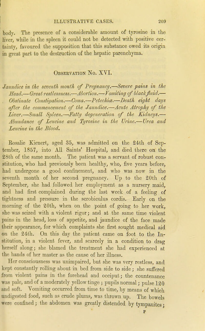 ILLUSTRATIVE CASES. 209 body. The presence of a considerable amount of tyrosine in the liver, while in the spleen it could not be detected with positive cer- tainty, favoured the supposition that this substance owed its origin in great part to the destruction of the bepatic parenchyma. Observation No. XYI. Jaundice in the seventh month of 'Pregnancy,—Severe joains in the Head.—G-reat restlessness.—Abortion.^Vomiting of blackfluid.— Obstinate Constipation.—Coma.—Petechice.—Death eight days after the commencement of the Jaundice.—Acute Atrophy of the Liver.—Small Spleen.—Fatty degeneration of the Kidneys.— Abundance of Leucine and Tyrosine in the Urine.— Urea and Leucine in the Blood, Eosalie Kienert, aged 35, was admitted on the 24th of Sep- tember, 1857, into AU Saints' Hospital, and died there on tbe 28th of the same month. The patient was a servant of robust con- stitution, who had previously been healthy, who, five years before, had undergone a good confinement, and who was now in tbe seventh month of her second pregnancy. Up to the 20th of September, she bad followed her employment as a nursery maid, and had first complained during the last week of a feeling of tightness and pressure in the scrobiculus cordis. Eaxly on tbe morning of the 20th, when on the point of going to her work, she- was seized with a violent rigor; and at the same time violent pains in the bead, loss of appetite, and jaundice of the face made their appearance, for whicb complaints she first sought medical aid on the 24th. On this day the patient came on foot to the In- stitution, in a violent fever, and scarcely in a condition to drag herself along; she blamed the treatment sbe bad experienced at tbe hands of her master as the cause of her illness. Her consciousness was unimpaired, but she was very restless, and kept constantly rolling about in bed from side to side; she sujBFered from violent pains in the forehead and occiput; the countenance was pale, and of a moderately yellow tinge; pupils normal; pulse 120 and soft. Yomiting occurred from time to time, by means of which undigested food, such as crude plums, was tlirown up. The bowels were confined; the abdomen was greatly distended by tympanites; p