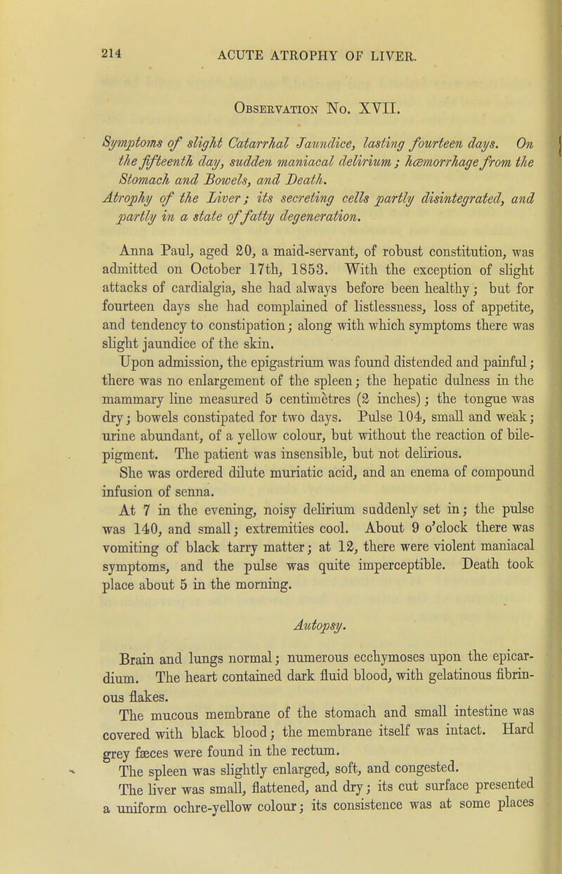 Observation No. XYII. Symptoms of slight Catarrhal Jaundice, lasting fourteen days. On the fifteenth day, sudden maniacal delirium ; hcemorrhage from the Stomach and Bowels, and Death. Atrophy of the Liver; its secreting cells partly disintegrated, and partly in a state of fatty degeneration. Anna Paulj aged 20, a maid-servant, of robust constitution, was admitted on October 17th, 1853. With the exception of sHght attacks of cardialgia, she had always before been healthy; but for fourteen days she had complained of listlessness, loss of appetite, and tendency to constipation; along with which symptoms there was slight jaundice of the skin. Upon admission, the epigastrium was found distended and painful; there was no enlargement of the spleen; the hepatic dulness in the mammary line measured 5 centimetres (2 inches) ', the tongue was dry; bowels constipated for two days. Pulse 104, small and weak; urine abundant, of a yellow colour, but without the reaction of bile- pigment. The patient was insensible, but not delirious. She was ordered dilute muriatic acid, and an enema of compound infusion of senna. At 7 in the evening, noisy delirium suddenly set in; the pulse was 140, and small; extremities cool. About 9 o'clock there was vomiting of black tarry matter; at 12, there were violent maniacal symptoms, and the pulse was quite imperceptible. Death took place about 5 in the morning. Autopsy. Brain and lungs normal; numerous ecchymoses upon the epicar- dium. The heart contained dark fluid blood, with gelatinous fibrin- ous flakes. The mucous membrane of the stomach and small intestine was covered with black blood; the membrane itself was intact. Hard grey faeces were found in the rectum. The spleen was slightly enlarged, soft, and congested. The liver was small, flattened, and dry; its cut surface presented a uniform ochre-yellow colour; its consistence was at some places