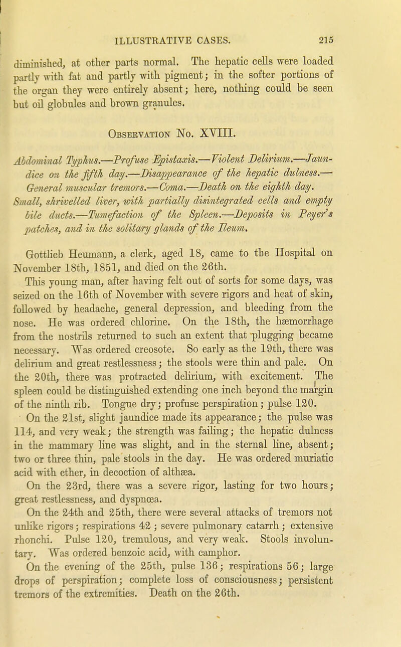 I ILLUSTRATIVE CASES. 215 diminished, at other parts normal. The hepatic cells were loaded partly with fat and partly with pigment; in the softer portions of the organ they were entirely absent; here, nothing could be seen but oil globules and brown granules. Obseevation No. XVIII. Abdominal Typhis.—Profuse Epistaxis.—Violent Delirmm,—Jaun- dice on the fifth day.—Disappearance of the hepatic dulness.— General muscular tremors.—Coma.—Death on the eighth day. Small, shrivelled liver, with partially disintegrated cells and empty bile ducts.—Tumefaction of the Spleen.—Deposits in Peyer's patches, and in the solitary glands of the Ileum, Gottlieb Heumann, a clerk, aged 18, came to the Hospital on November 18th, 1851, and died on the 26th. This young man, after having felt out of sorts for some days, was seized on the 16th of November with severe rigors and heat of skin, followed by headache, general depression, and bleeding from the nose. He was ordered clilorine. On the 18th, the haemorrhage from the nostrils returned to such an extent that plugging became necessary. Was ordered creosote. So early as the 19th, there was delirium and great restlessness; the stools were thin and pale. On the 20th, there was protracted delirium, with excitement. The spleen could be distinguished extending one inch beyond the margin of the ninth rib. Tongue dry; profuse perspiration; pulse 120. On the 21st, slight jaundice made its appearance; the pulse was 114, and very weak; the strength was failing; the hepatic dulness in the mammary line was slight, and in the sternal üne, absent; two or three thin, pale stools in the day. He was ordered muriatic acid with, ether, in decoction of althaea. On the 23rd, there was a severe rigor, lasting for two hours; great restlessness, and dyspncea. On the 24th and 25th, there were several attacks of tremors not unlike rigors; respirations 42 ; severe pulmonary catarrh; extensive rhonchi. Pulse 120, tremulous, and very weak. Stools involun- tary. Was ordered benzoic acid, with camphor. On the evening of the 25th, pulse 136; respirations 56; large drops of perspiration; complete loss of consciousness; persistent tremors of the extremities. Death on the 26th.