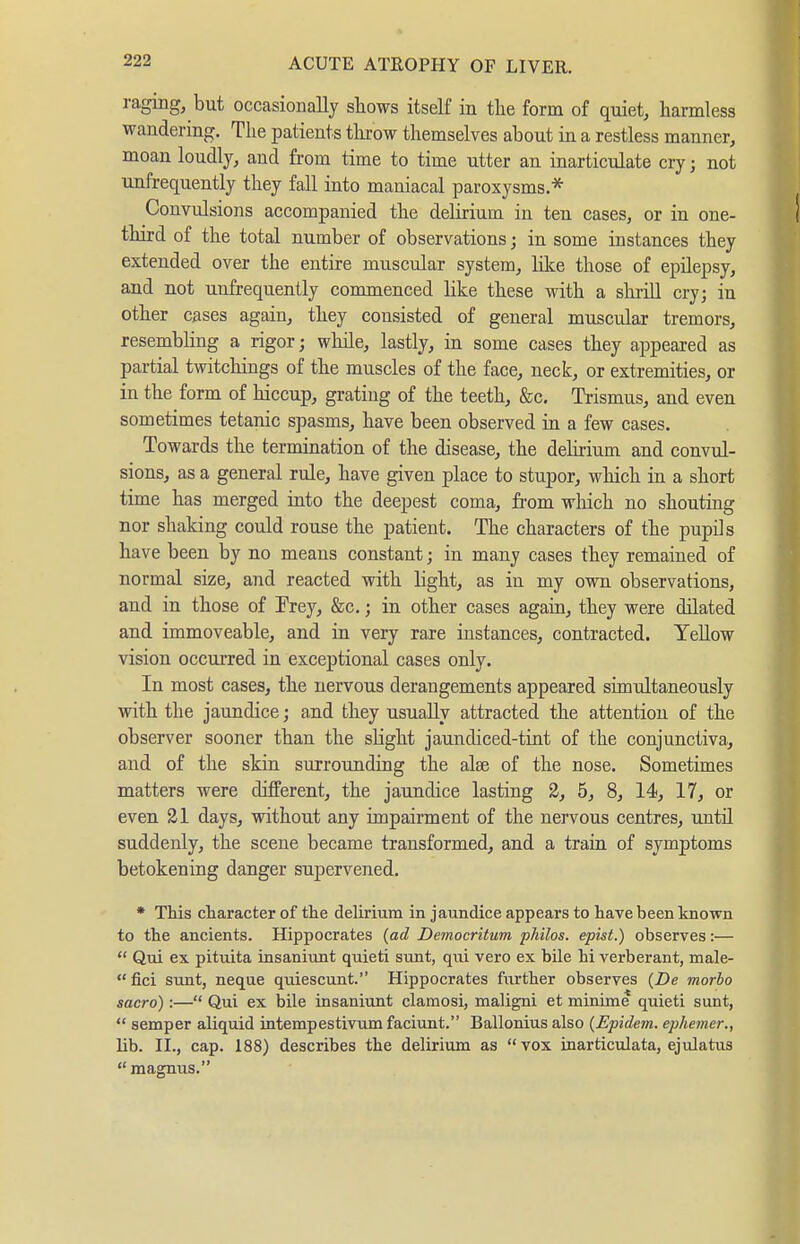 raging, but occasionally shows itself in the form of quiet, harmless wandering. The patients tlu'ow themselves about in a restless manner, moan loudly, and from time to time utter an inarticulate cry; not unfrequently they fall into maniacal paroxysms.* Convulsions accompanied the delirium in ten cases, or in one- third of the total number of observations j in some instances they extended over the entire muscular system, lilce those of epilepsy, and not unfrequently commenced like these with a shrill cry; in other cases again, they consisted of general muscular tremors, resembhng a rigor; wliile, lastly, in some cases they appeared as partial twitchings of the muscles of the face, neck, or extremities, or in the form of hiccup, grating of the teeth, &c. Trismus, and even sometimes tetanic spasms, have been observed in a few cases. Towards the termination of the disease, the delirium and convul- sions, as a general rule, have given place to stupor, which in a short time has merged into the deepest coma, fi-om which no shouting nor shaking could rouse the patient. The characters of the pupils have been by no means constant; in many cases they remained of normal size, and reacted with light, as in my own observations, and in those of Trey, &c.; in other cases again, they were dilated and immoveable, and in very rare instances, contracted. YeUow vision occurred in exceptional cases only. In most cases, the nervous derangements appeared simultaneously with the jaundice; and they usually attracted the attention of the observer sooner than the slight jaundiced-tint of the conjunctiva, and of the skin surrounding the alse of the nose. Sometimes matters were different, the jaundice lasting 2, 5, 8, 14, 17, or even 21 days, without any impairment of the nervous centres, until suddenly, the scene became transformed, and a train of symptoms betokening danger supervened. * This character of the delirium in jaundice appears to have been known to the ancients. Hippocrates {ad Democritum philos. epist.) observes:—  Qui ex pituita insaniunt quieti sunt, qui vero ex bile hi verberant, male- fici sunt, neque quiescunt. Hippocrates further observes {De morbo sacro):— Qui ex bile insaniunt clamosi, maligni et minime quieti sunt,  semper aliquid intempestivum faciunt. Ballonius also {Epidem. ephemer., lib. II., cap. 188) describes the delirium as vox inarticulata, ejulatus magnus.