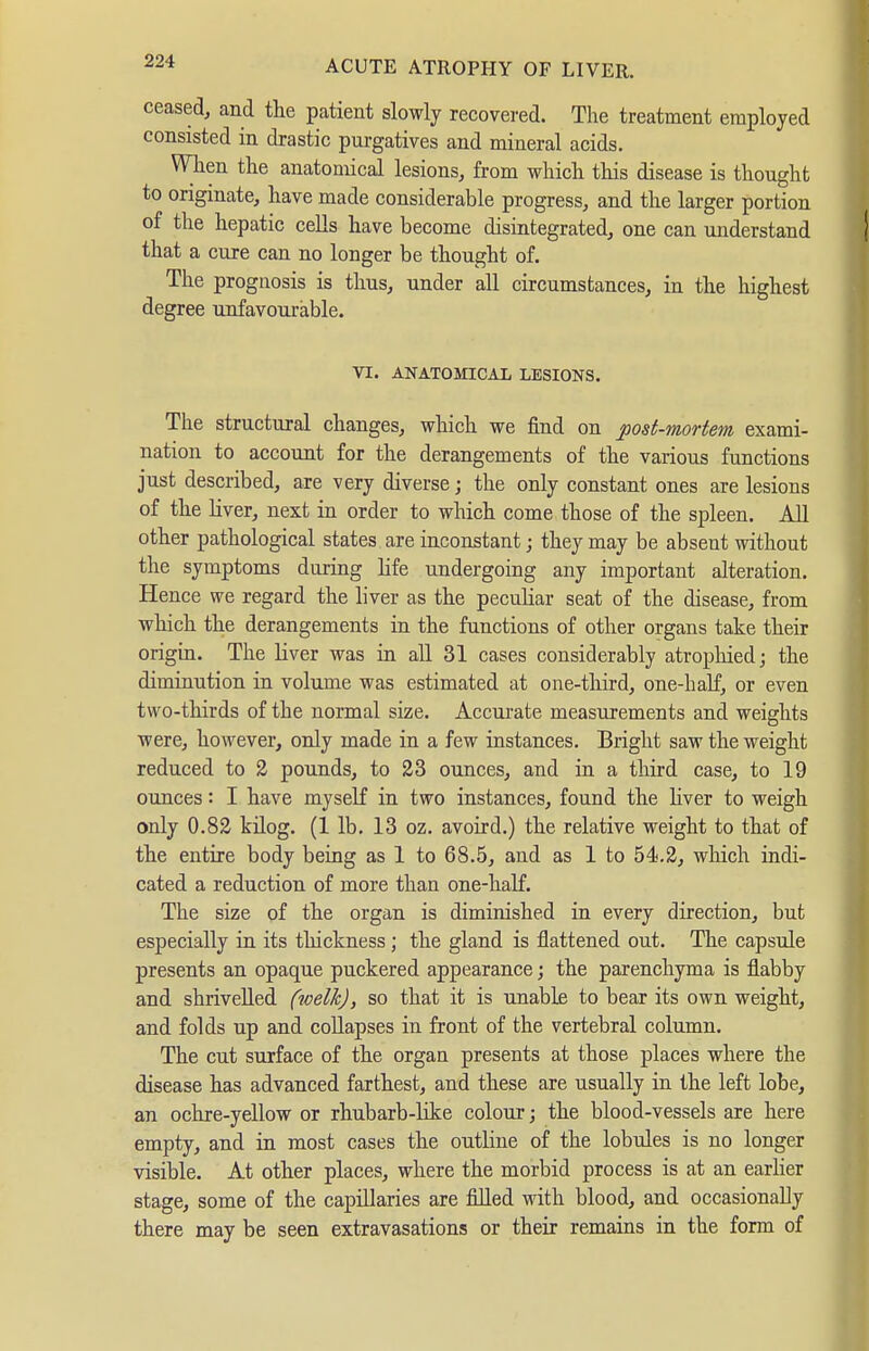 ceased, and tlie patient slowly recovered. The treatment employed consisted in drastic purgatives and mineral acids. When the anatomical lesions, from which this disease is thought to originate, have made considerable progress, and the larger portion of the hepatic cells have become disintegrated, one can understand that a cure can no longer be thought of. The prognosis is thus, under all circumstances, in the highest degree unfavourable. VI. ANATOMICAL LESIONS. The structural changes, which we find on post-mortem exami- nation to account for the derangements of the various functions just described, are very diverse j the only constant ones are lesions of the liver, next in order to which come those of the spleen. All other pathological states are inconstant; they may be absent without the symptoms during life undergoing any important alteration. Hence we regard the liver as the peculiar seat of the disease, from which the derangements in the functions of other organs take their origm. The liver was in aU 31 cases considerably atropliied; the diminution in volume was estimated at one-third, one-half, or even two-thirds of the normal size. Accurate measurements and weights were, however, only made in a few instances. Bright saw the weight reduced to 2 pounds, to 23 ounces, and in a third case, to 19 ounces: I have myseK in two instances, found the Hver to weigh only 0.82 küog. (1 lb. 13 oz. avoird.) the relative weight to that of the entire body being as 1 to 68.5, and as 1 to 54.2, which indi- cated a reduction of more than one-half. The size of the organ is diminished in every direction, but especially in its thickness ; the gland is flattened out. The capsule presents an opaque puckered appearance; the parenchyma is flabby and shrivelled fwelkj, so that it is unable to bear its own weight, and folds up and collapses in front of the vertebral column. The cut surface of the organ presents at those places where the disease has advanced farthest, and these are usually in the left lobe, an ochre-yellow or rhubarb-like colour; the blood-vessels are here empty, and in most cases the outline of the lobules is no longer visible. At other places, where the morbid process is at an earlier stage, some of the capillaries are filled with blood, and occasionally there may be seen extravasations or their remains in the form of