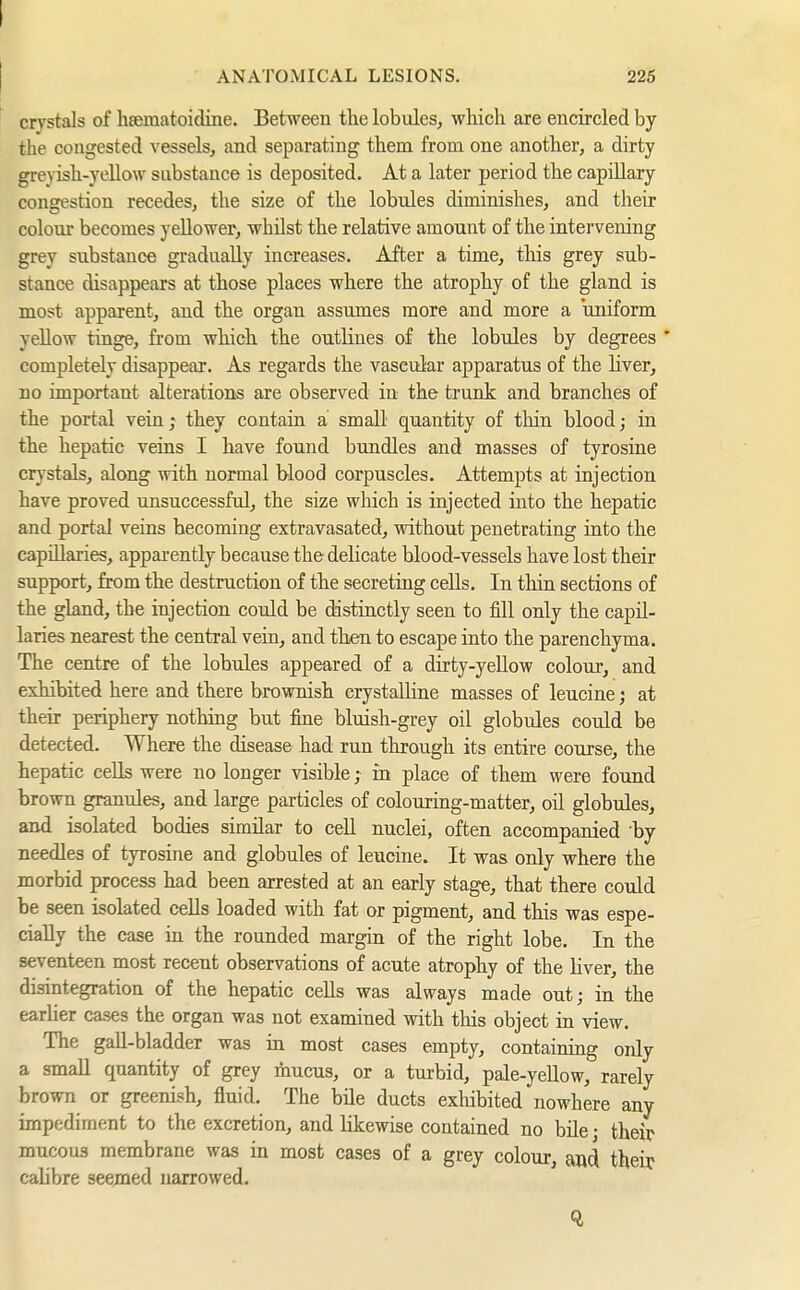 ANATOMICAL LESIONS. 225 crystals of hfematoidine. Between the lobules, which are encircled by the congested vessels^ and separating them from one another, a dirty gre}-ish-yellow substance is deposited. At a later period the capillary congestion recedes, the size of the lobules diminishes, and their colour becomes yellower, whüst the relative amount of the intervening grey substance gradually increases. After a time, tliis grey sub- stance disappears at those places where the atrophy of the gland is most apparent, and the organ assumes more and more a uniform yellow tinge, from which the outlines of the lobules by degrees ' completely disappear. As regards the vascular apparatus of the hver, no important alterations are observed in the trunk and branches of the portal vein; they contain a small quantity of thin blood; in the hepatic veins I have found bundles and masses of tyrosine crystals, along with normal blood corpuscles. Attempts at injection have proved unsuccessful, the size which is injected into the hepatic and portal veins becoming extravasated, without penetrating into the capillaries, apparently because the delicate blood-vessels have lost their support, from the destruction of the secretiug cells. In thin sections of the gland, the injection could be distinctly seen to fill only the capil- laries nearest the central vein, and then to escape into the parenchyma. The centre of the lobules appeared of a dirty-yellow colour, and exhibited here and there brownish crystalline masses of leucine; at their periphery nothing but fine bluish-grey oil globules could be detected. Where the disease had run through its entire course, the hepatic cells were no longer visible; in place of them were found brown granules, and large particles of colouring-matter, oü globules, and isolated bodies similar to cell nuclei, often accompanied 'by needles of tyrosine and globules of leucine. It was only where the morbid process had been arrested at an early stage, that there could be seen isolated cells loaded with fat or pigment, and this was espe- cially the case in the rounded margin of the right lobe. In the seventeen most recent observations of acute atrophy of the Hver, the disintegration of the hepatic cells was always made out; in the earlier cases the organ was not examined with this object in view. The gaU-bladder was in most cases empty, containing only a small quantity of grey mucus, or a turbid, pale-yellow, rarely brown or greenish, fluid. The bile ducts exhibited nowhere any impediment to the excretion, and likewise contained no büe • their mucous membrane was in most cases of a grey colour, and their calibre seemed narrowed.
