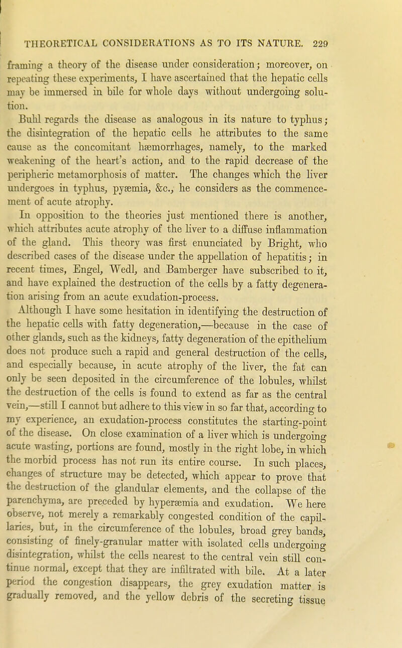 THEORETICAL CONSIDERATIONS AS TO ITS NATURE. 229 framing a theory of the disease under consideration; moreover, on repeating these experiments, I have ascertained that the hepatic cells may be immersed in bile for whole days without undergoing solu- tion. Buhl regards the disease as analogous in its nature to typhus ; the disintegration of the hepatic cells he attributes to the same cause as the concomitaut haemorrhages, namely, to the marked weakening of the heart's action, and to the rapid decrease of the peripheric metamorphosis of matter. The changes which the liver undergoes in typhus, pyaemia, &c., he considers as the commence- ment of acute atrophy. In opposition to the theories just mentioned there is another, which attributes acute atrophy of the hver to a diffuse inflammation of the gland. This theory was fii'st enunciated by Bright, who described cases of the disease under the appellation of hepatitis; in recent times, Engel, Wedl, and Bamberger have subscribed to it, and have explained the destruction of the cells by a fatty degenera- tion arising from an acute exudation-process. Although I have some hesitation in identifying the destruction of the hepatic cells with fatty degeneration,—because in the case of other glands, such as the kidneys, fatty degeneration of the epithelium does not produce such a rapid and general destruction of the cells, and especially because, in acute atrophy of the liver, the fat can only be seen deposited in the circumference of the lobules, whüst the destruction of the cells is found to extend as far as the central vein,—still I cannot but adhere to this view in so far that, according to my experience, an exudation-process constitutes the starting-point of the disease. On close examination of a liver which is undergoing acute wasting, portions are found, mostly in the right lobe, in which the morbid process has not run its entire course. In such places, changes of structure may be detected, which appear to prove that the destruction of the glandular elements, and the collapse of the parenchyma, are preceded by hyperEemia and exudation. We here observe, not merely a remarkably congested condition of the capil- laries, but, in the circumference of the lobules, broad grey bands, consisting of finely-granular matter with isolated cells undergoing disintegration, whilst the cells nearest to the central vein still con- tinue normal, except that they are infUtrated with bile. At a later period the congestion disappears, the grey exudation matter is gradually removed, and the yellow debris of the secreting tissue