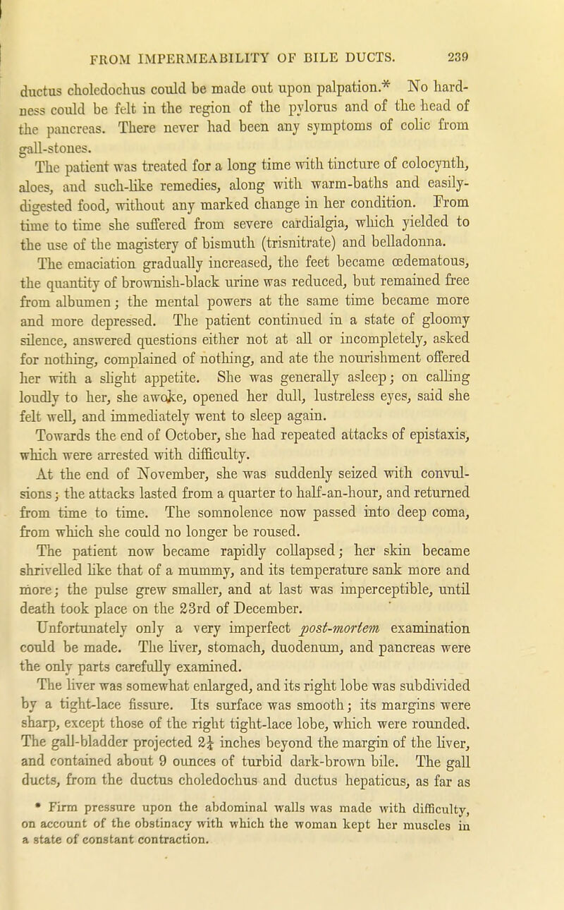 I FROM IMPERMEABILITY OF BILE DUCTS. 239 ductus choledochus could be made out upon palpation * No hard- ness could be felt in the region of the pylorus and of the head of the pancreas. There never had been any symptoms of coHc from gall-stones. The patient was treated for a long time with tincture of colocynth, aloes, and such-like remedies, along with warm-baths and easüy- digested food, without any marked change in her condition. From time to time she suffered from severe cardialgia, which yielded to the use of the magistery of bismuth (trisnitrate) and belladonna. The emaciation gradually increased, the feet became (Edematous, the quantity of brownish-black urine was reduced, but remained free from albumen; the mental powers at the same time became more and more depressed. The patient contijiued in a state of gloomy silence, answered questions either not at all or incompletely, asked for nothing, complained of nothing, and ate the nourishment offered her with a shght appetite. She was generally asleep; on calling loudly to her, she awojce, opened her dull, lustreless eyes, said she felt Avell, and immediately went to sleep again. Towards the end of October, she had repeated attacks of epistaxis, which were arrested with difficulty. At the end of November, she was suddenly seized with convul- sions ; the attacks lasted from a quarter to haK-an-hour, and returned from time to time. The somnolence now passed into deep coma, from which she could no longer be roused. The patient now became rapidly collapsed; her skin became shrivelled like that of a mummy, and its temperature sank more and more; the pulse grew smaller, and at last was imperceptible, until death took place on the 23rd of December. Unfortunately only a very imperfect po&t-moHem examination could be made. The liver, stomach, duodenum, and pancreas were the only parts carefully examined. The liver was somewhat enlarged, and its right lobe was subdivided by a tight-lace fissure. Its surface was smooth; its margins were sharp, except those of the right tight-lace lobe, which were rounded. The gall-bladder projected 2^ inches beyond the margin of the liver, and contained about 9 ounces of turbid dark-brown bile. The gall ducts, from the ductus choledochus and ductus hepaticus, as far as • Firm pressure upon the abdominal walls was made with difficulty, on account of the obstinacy with which the woman kept her muscles in a state of constant contraction.