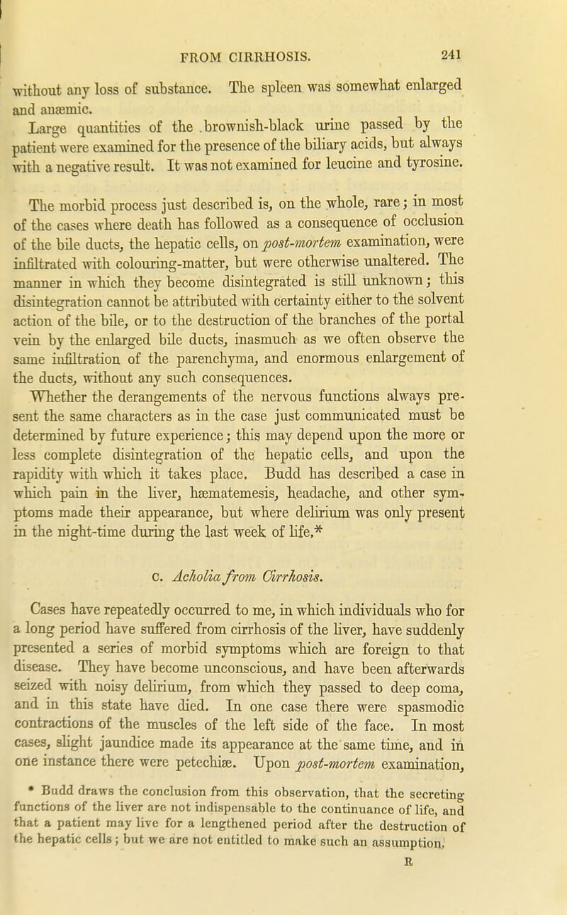 I FROM CIRRHOSIS. 241 ' without any loss of substance. The spleen was somewhat enlarged and anaemic. Large quantities of the brownish-black urine passed by the patient were examined for the presence of the biliary acids, but always with a negative result. It was not examined for leucine and tyrosine. The morbid process just described is, on the whole, rare; in most of the cases where death has followed as a consequence of occlusion of the bile ducts, the hepatic cells, on post-mortem examination, were infiltrated with colouring-matter, but were otherwise unaltered. The manner in which they become disintegrated is still unknown; this disintegration cannot be attributed with certainty either to the solvent action of the bile, or to the destruction of the branches of the portal vein by the enlarged bile ducts, inasmuch as we often observe the same infiltration of the parenchyma, and enormous enlargement of the ducts, without any such consequences. Whether the derangements of the nervous functions always pre- sent the same characters as in the case just communicated must be determined by future experience; this may depend upon the more or less complete disintegration of the hepatic cells, and upon the rapidity with which it takes place, Budd has described a case in which pain in the liver, hsematemesis, headache, and other sym- ptoms made their appearance, but where delirium was only present in the night-time during the last week of hfe,* c. Aclioliafrom Cirrhosis. Cases have repeatedly occurred to me, ia which individuals who for a long period have suffered from cirrhosis of the Hver, have suddenly presented a series of morbid symptoms which are foreign to that disease. They have become unconscious, and have been afterwards seized with noisy delirium, from which they passed to deep coma, and in this state have died. In one case there were spasmodic contractions of the muscles of the left side of the face. In most cases, sHght jaundice made its appearance at the same time, and in one instance there were petechise. Upon post-mortem examination, • Bndd draws the conclusion from this observation, that the secreting functions of the liver are not indispensable to the continuance of life, and that a patient may live for a lengthened period after the destruction of the hepatic cells; but we are not entitled to make such an assumption. R