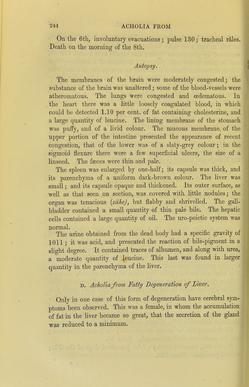 On the 6tli, involuntary evacuations; pulse 130; tracheal rales. Death on the morning of the 8th. Autopsy. The membranes of the brain were moderately congested; the substance of the brain was unaltered; some of the blood-vessels were atheromatous. The lungs were congested and oedematous. In the heart there was a little loosely coagulated blood, in which could be detected 1.10 per cent, of fat containing Cholesterine, and a large quantity of leucine. The lining membrane of the stomach was puffy, and of a livid colour. The mucous membrane, of the upper portion of the intestiae presented the appearance of recent congestion, that of the lower was of a slaty-grey colour; in the sigmoid flexure there were a few superficial ulcers, the size of a linseed. The faeces were thin and pale. ' The spleen was enlarged by one-half; its capsule was thick, and its parenchyma of a uniform dark-brown colour. The Kver was small; and its capsule opaque and thickened. Its outer surface, as well as that seen on section, was covered with little nodules; the organ was tenacious {zähe), but flabby and shrivelled. The gall- bladder contained a small quantity of thin pale bile. The hepatic cells contained a large quantity of oü. The uro-poietic system was normal. The urine obtained from the dead body had a specific gravity of 1011; it was acid, and presented the reaction of bile-pigment in a slight degree. It contained traces of albumen, and along with urea, a moderate quantity of leucine. This last was found in larger quantity in the parenchyma of the liver. D. Acholia from Fatty Degeneration of Liver. Only in one case of this form of degeneration have cerebral sym- ptoms been observed. This was a female, in whom the accumulation of fat in the liver became so great, that the secretion of the gland was reduced to a minimum.