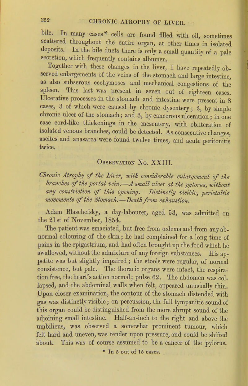 bile. In many cases* cells are found fiUed with oü, sometimes scattered throughout the entire organ, at other times in isolated deposits. In the bile ducts there is only a small quantity of a pale secretion, which frequently contains albumen. Together with these changes in the liver, I have repeatedly ob- served enlargements of the veins of the stomach and large intestine, as also subserous ecchymoses and mechanical congestions of the spleen. This last was present ia seven out of eighteen cases. Ulcerative processes in the stomach and intestine were present in 8 cases, 3 of which were caused by chronic dysentery; 2, by simple chronic ulcer of the stomach; and 3, by cancerous ulceration; in one case cord-like tliickenings in the mesentery, with obliteration of isolated venous branches, could be detected. As consecutive changes, ascites and anasarca were found twelve times, and acute peritonitis twice. Observation 'No. XXIII. Chronic AiropTiy of the Liver, with considerable enlargement of the branches of the portal vein.—A small nicer at the pylorus, without any constriction of this opening. Distinctly visible, peristaltic movements of the Stomach.—Death from exhaustion. Adam Blaschefsky, a day-labourer, aged 53, was admitted on the 21st of November, 1854. The patient was emaciated, but free from oedema and from any ab- normal colouring of the skin; he had complained for a long time of pains in the epigastrium, and had often brought up the food which he swallowed, without the admixture of any foreign substances. His ap- petite was but slightly impaired ; the stools were regular, of normal consistence, but pale. Tlie thoracic organs were intact, the respira- tion free, the heart's action normal j pulse 62. The abdomen was col- lapsed, and the abdominal walls when felt, appeared unusually thin. Upon closer examination, the contour of the stomach distended with gas was distinctly visible; on percussion, the full tympanitic sound of this organ could be distinguished from the more abrupt sound of the adjoiniag small intestine. Half-an-inch to the right and above the umbüicusj was observed a somewhat prominent tumour, which felt hard and uneven, was tender upon pressure, and could be sliifted about. This was of course assumed to be a cancer of the pylorus.
