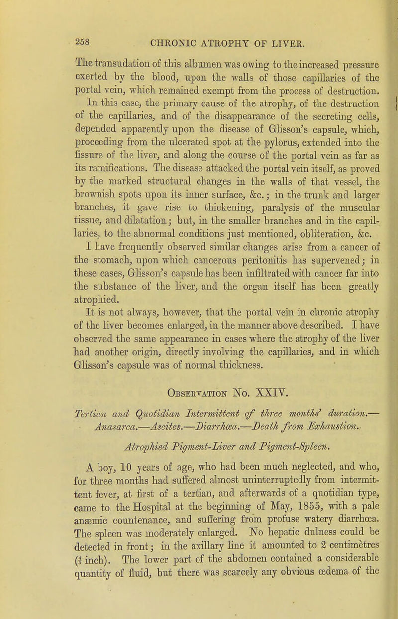 The transudation of tliis albumen was owing to the increased pressure exerted by the blood, upon the walls of those capillaries of the portal vein, which remained exempt from the process of destruction. In this case, the primary cause of the atrophy, of the destruction of the capillaries, and of the disappearance of the secreting cells, depended apparently upon the disease of Glisson^ s capsule, which, proceeding from the ulcerated spot at the pylorus, extended into the fissure of the Hver, and along the course of the portal vein as far as its ramifications. The disease attacked the portal vein itself, as proved by the marked structural changes in the walls of that vessel, the brownish spots upon its inner surface, &c. j in the trunk and larger branches, it gave rise to tliickeuing, paralysis of the muscular tissue, and dilatation; but, in the smaller branches and in the capil- laries, to the abnormal conditions just mentioned, obliteration, &c, I have frequently observed similar changes arise from a cancer of the stomach, upon which cancerous peritonitis has supervened; in these cases, GHsson^s capsule has been infiltrated with cancer far into the substance of the liver, and the organ itself has been greatly atrophied. It is not always, however, that the portal vein in chronic atrophy of the liver becomes enlarged, in the maimer above described. I have observed the same appearance in cases where the atrophy of the liver had another origin, directly involving the capillaries, and in which Glisson's capsule was of normal thickness. Observation No. XXIV. Tertian and Quotidian Intermittent of three months' duration.— Anasarca.—Ascites.—Diarrhma.—Death from Exhaustion. Atrophied Pigment-Liver and Pigment-Spleen. A boy, 10 years of age, who had been much neglected, and who, for three months had suffered almost uninterruptedly from intermit- tent fever, at first of a tertian, and afterwards of a quotidian type, came to the Hospital at the begiiming of May, 1855, with a pale anaemic countenance, and suffering from profuse watery diarrhoea. The spleen was moderately enlarged. No hepatic dulness could be detected in front; in the axiUary line it amounted to 2 centimetres (s inch). The lower part of the abdomen contained a considerable quantity of fluid, but there was scarcely any obvious oedema of the