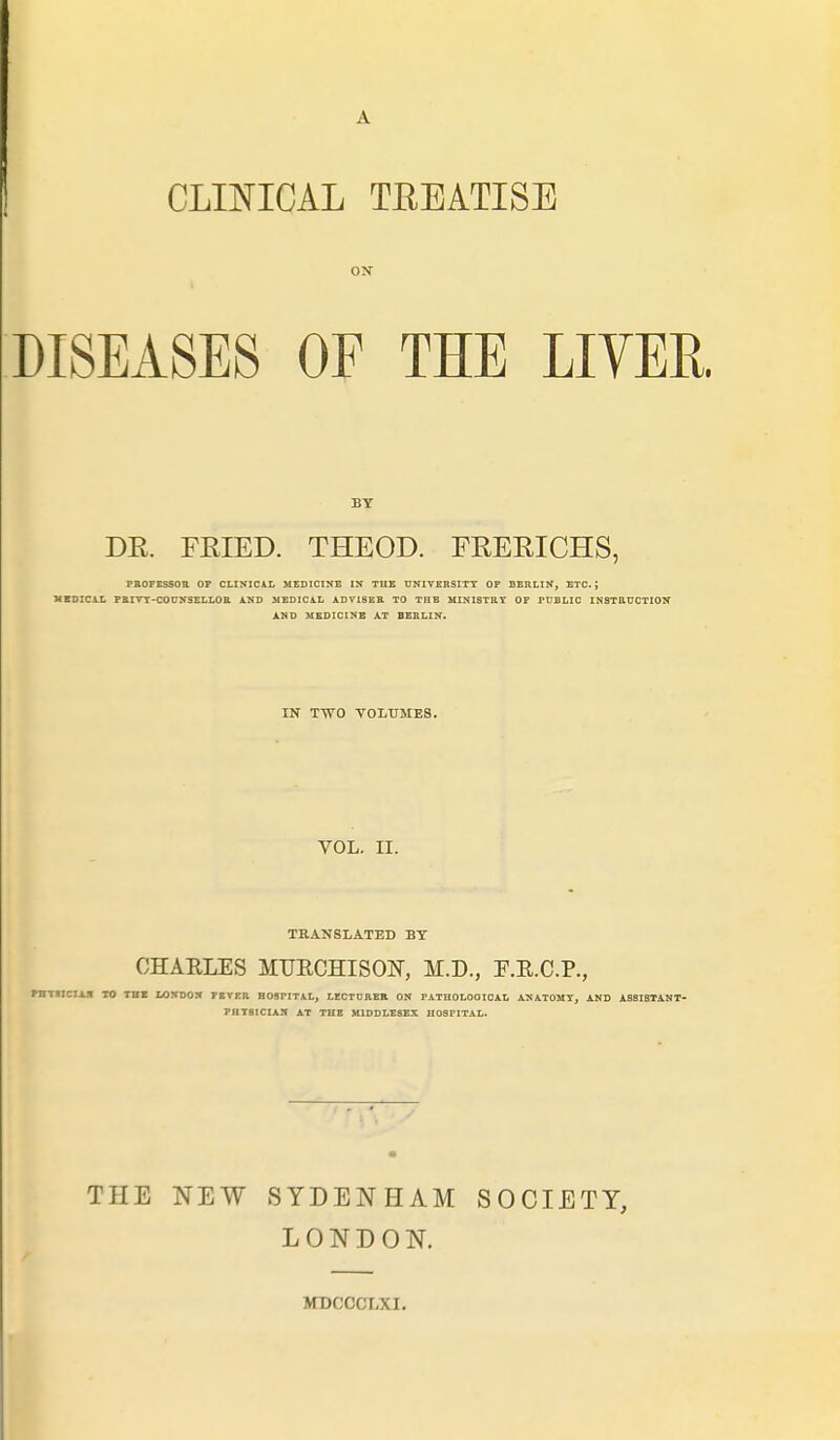 CLINICAL TEEATISE ON DISEASES OF THE LITER BY DR. FRIED. THEOD. FRERICHS, PROFESSOR OP CLINICAL MEDICINE IN THE UNIVERSITY OF BERLIN, ETC. J MEDICAL PBITT-C0ÜN3ELL0R 1KB MEDICAL ADVISER TO THE MINISTRY OF PUBLIC INSTRUCTION AND MEDICINE AT BERLIN. IN TTVO VOLUMES. VOL. II. TRANSLATED BT CHARLES MUBCHISON, H.D., F.R.C.P., rHTHCIAN TO THE LONDON FEVER HOSPITAL, LECTURER ON FATHOLOOICAL ANATOMY, AND ASS I STAN T- PHT81CIAN AT TUE MIDDLESEX HOSPITAL. THE NEW SYDENHAM SOCIETY, LONDON. MDCCCLXI.