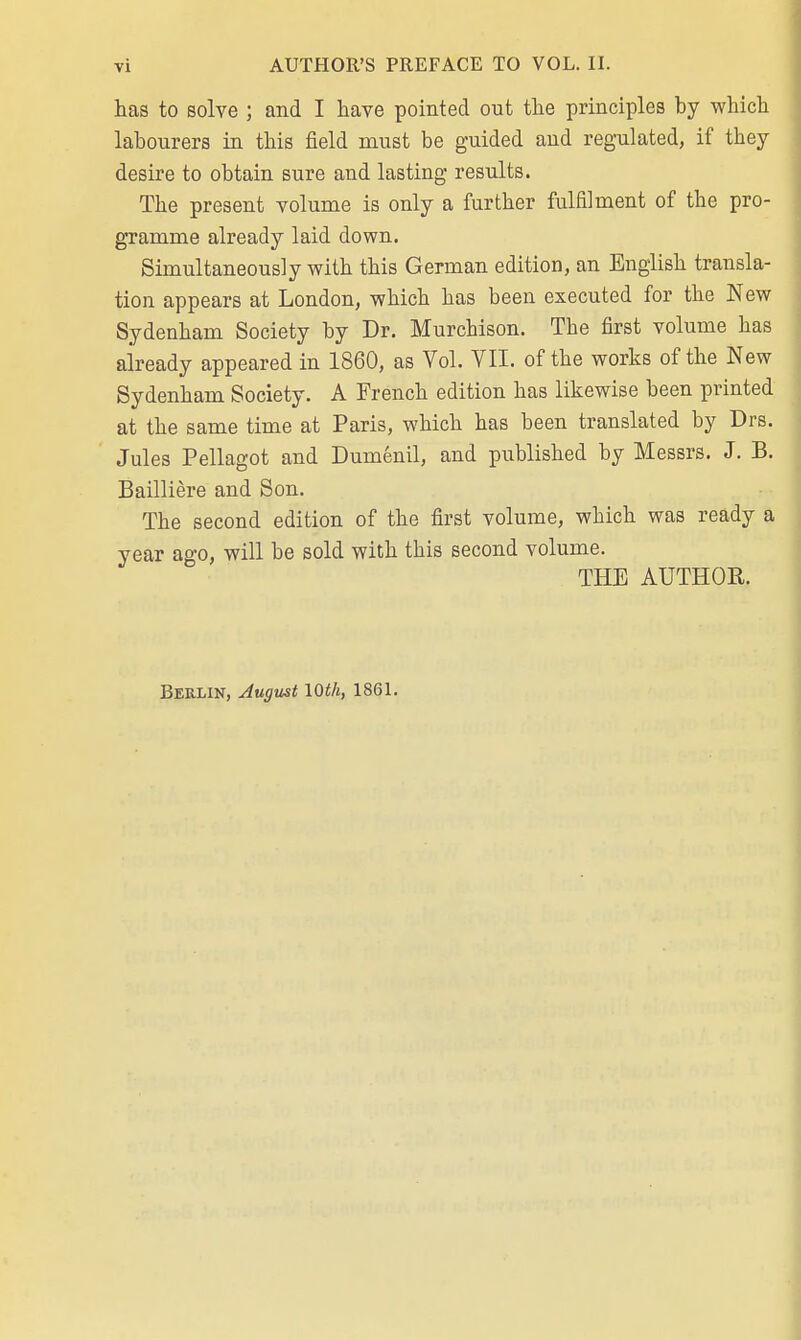 has to solve ; and I have pointed out the principles by which labourers in this field must be guided and regulated, if they desire to obtain sure and lasting results. The present volume is only a further fulfilment of the pro- gramme already laid down. Simultaneously with this German edition, an English transla- tion appears at London, which has been executed for the New Sydenham Society by Dr. Murchison. The first volume has already appeared in 1860, as Vol. VII. of the works of the New Sydenham Society. A French edition has likewise been printed at the same time at Paris, which has been translated by Drs. Jules Pellagot and Dumenil, and published by Messrs. J. B. Bailliere and Son. The second edition of the first volume, which was ready a year ago, will be sold with this second volume. THE AUTHOR. Berlin, August 10th, 1861.