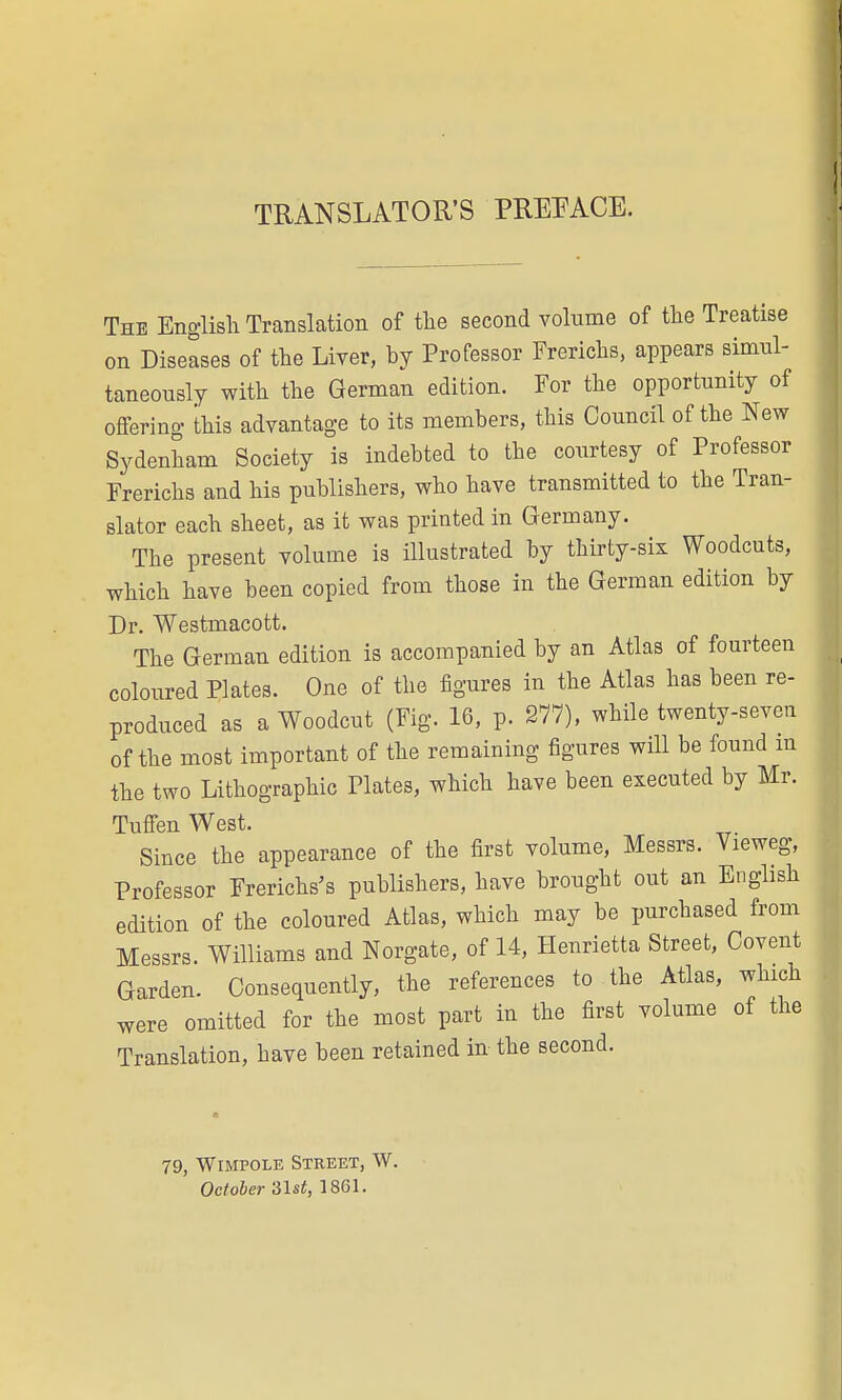 TRANSLATOR'S PREFACE. The English Translation of the second volume of the Treatise on Diseases of the Liver, by Professor Frerichs, appears simul- taneously with the German edition. For the opportunity of offering this advantage to its members, this Council of the New Sydenham Society is indebted to the courtesy of Professor Frerichs and his publishers, who have transmitted to the Tran- slator each sheet, as it was printed in Germany. The present volume is illustrated by thirty-six Woodcuts, which have been copied from those in the German edition by Dr. Westmacott. The German edition is accompanied by an Atlas of fourteen coloured Plates. One of the figures in the Atlas has been re- produced as a Woodcut (Fig. 16, p. 277), while twenty-seven of the most important of the remaining figures will be found m the two Lithographic Plates, which have been executed by Mr. Tuffen West. Since the appearance of the first volume, Messrs. Vieweg, Professor Frerichs's publishers, have brought out an English edition of the coloured Atlas, which may be purchased from Messrs. Williams and Norgate, of 14, Henrietta Street, Covent Garden. Consequently, the references to the Atlas, which were omitted for the most part in the first volume of the Translation, have been retained in- the second. 79, Wimpole Street, W. October 31st, 1861.