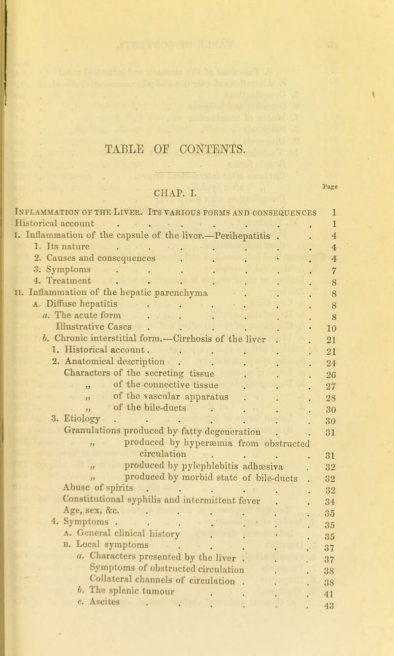 CHAP. I. Inflammation of the Liver. Its various forms and consequences 1 Historical account . . . I I. Inflammation of the capsule of the liver.—Perihepatitis . . 4 1. Its nature . . . . .4 2. Causes and consequences . . . • .4 3. Symptoms ....... 7 4. Treatment ....... 8 II. Inflammation of the hepatic parenchyma . . .8 A. Diffuse hepatitis ...... 8 a. The acute form ...... 8 Illustrative Cases . ... . . -10 b. Chronic interstitial form.—Cirrhosis of the liver . . 21 1. Historical account. . . . . .21 2. Anatomical description . . . . .24 Characters of the secreting tissue . . .26 „ of the connective tissue . . .27 „ of the vascular apparatus . . .28 „ of the bile-ducts . . . .30 3. Etiology . . .. . . . . 30 Granulations produced by fatty degeneration . .31 „ produced by hypersemia from obstructed circulation . . . .31 „ produced by pylephlebitis adhaesiva . 32 „ produced by morbid state of bile-ducts . 32 Abuse of spirits . . . . 32 Constitutional syphilis and intermittent fever . . 34 Age, sex, &c. . . . . .35 4. Symptoms . . . • 35 a. General clinical history ... 35 B. Local symptoms .... 37 «. Characters presented by the liver . . .37 Symptoms of obstructed circulation . . 38 Collateral channels of circulation . . .38 b. The splenic tumour . <u c. Ascites . . ,.,