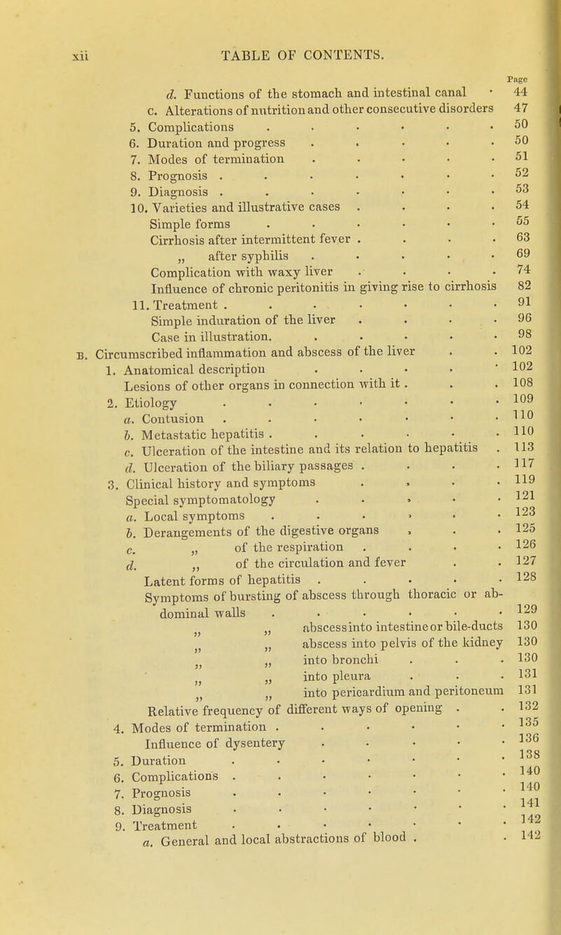 rise to cirrhosis to hepatitis d. Functions of the stomach and intestinal canal c. Alterations of nutrition and other consecutive disorders 5. Complications 6. Duration and progress 7. Modes of termination 8. Prognosis .... 9. Diagnosis .... 10. Varieties and illustrative cases . Simple forms Cirrhosis after intermittent fever . „ after syphilis Complication with waxy liver Influence of chronic peritonitis in giving 11. Treatment .... Simple induration of the liver Case in illustration. Circumscribed inflammation and abscess of the liver 1. Anatomical description Lesions of other organs in connection with it 2. Etiology .... a. Contusion . b. Metastatic hepatitis . c. Ulceration of the intestine and its relation d. Ulceration of the biliary passages . 3. Clinical history and symptoms Special symptomatology a. Local symptoms b. Derangements of the digestive organs c. fi of the respiration dw t) of the circulation and fever Latent forms of hepatitis . Symptoms of bursting of abscess through thoracic dominal walls }> H abscess into intestine or bile-ducts „ abscess into pelvis of the kidney J; „ into bronchi )} „ into pleura >t n into pericardium and peritoneum Relative frequency of different ways of opening 4. Modes of termination . Influence of dysentery 5. Duration 6. Complications . 7. Prognosis 8. Diagnosis a. General and local abstractions of blood or ab-