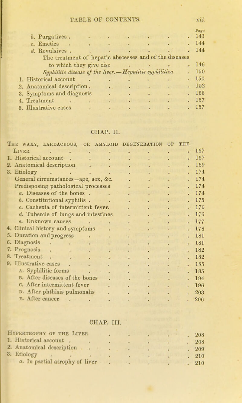 Page b. Purgatives. . . . . . .143 c. Emetics . . . . • . .144 d. Revulsives . . . . • • .144 The treatment of hepatic abscesses and of the diseases to which they give rise .... 146 Syphilitic disease of the liver.— Hepatitis syphilitica . 150 1. Historical account . . . . • .150 2. Anatomical description . ..... 152 3. Symptoms and diagnosis ..... 155 4. Treatment . . . . . • .157 5. Illustrative cases ..... . 157 CHAP. II. The waxy, lardaceous, or amyloid degeneration of the Liver ........ 167 1. Historical account ....... 167 2. Anatomical description . . . . . .169 3. Etiology . . . . . . . .174 General circumstances—age, sex, &c. . . . . 174 Predisposing pathological processes . . . .174 a. Diseases of the bones . . . . . . 174 b. Constitutional syphilis . . . . . .175 c. Cachexia of intermittent fever. . . . .176 d. Tubercle of lungs and intestines . . . . 176 e. Unknown causes ...... 177 4. Clinical history and symptoms . . . . .178 5. Duration and progress ...... 181 6. Diagnosis ........ 181 7. Prognosis ........ 182 8. Treatment ........ 182 9. Illustrative cases ....... 185 a. Syphilitic forms . . . . . .185 b. After diseases of the bones . . . . .194 c. After intermittent fever . . . . .196 D. After phthisis pulmonalis ..... 203 R. After cancer . . . . . . . 206 CHAP. III. Hypertrophy op the Liver .... 208 1. Historical account ....... 208 2. Anatomical description . . . . . m 209 3. Etiology ....... 210 a. In partial atrophy of liver ..... 210