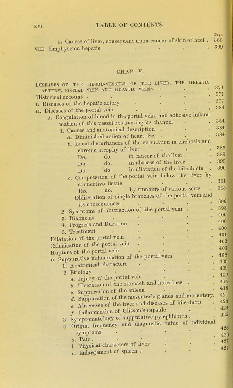 Page g. Cancer of liver, consequent upon cancer of skin of heel . 366 viil. Emphysema hepatis . 369 CHAP. V. Diseases of the blood-vessels of the liver, the hepatic ARTERY, PORTAL VEIN AND HEPATIC VEINS . Historical account . I. Diseases of the hepatic artery . II. Diseases of the portal vein . a. Coagulation of blood in the portal vein, and adhesive inflam- mation of this vessel obstructing its channel 1. Causes and anatomical description . a. Diminished action of heart, &c. . b. Local disturbances of the circulation in cirrhosis and chronic atrophy of liver Do. do. in cancer of the liver . Do. do. in abscess of the liver Do. do. in dilatation of the bile-ducts . c. Compression of the portal vein below the liver by connective tissue Do. do. by tumours of various sorts Obliteration of single branches of the portal vein and its consequences 2. Symptoms of obstruction of the portal vein 3. Diagnosis 4. Progress and Duration 5. Treatment Dilatation of the portal vein Calcification of the portal vein Rupture of the portal vein B. Suppurative inflammation of the portal vein 1. Anatomical characters 2. Etiology a Injury of the portal vein b. Ulceration of the stomach and intestines c. Suppuration of the spleen d Suppuration of the mesenteric glands and mesentery. e. Abscesses of the liver and diseases of bile-ducts f. Inflammation of Glisson's capsule Symptomatology of suppurative pylephlebitis 371 371 377 I 384 I 384 I 384 384 I 386 389 390 I 390 391 395 I 396 398 400 400 400 401 402 408 408 408 409 . 409J 414 . 418 421 423 424 425 4! Origin, frequency and diagnostic value of individual symptoms a. Pain. b. Physical characters of liver c. Enlargement of spleen .