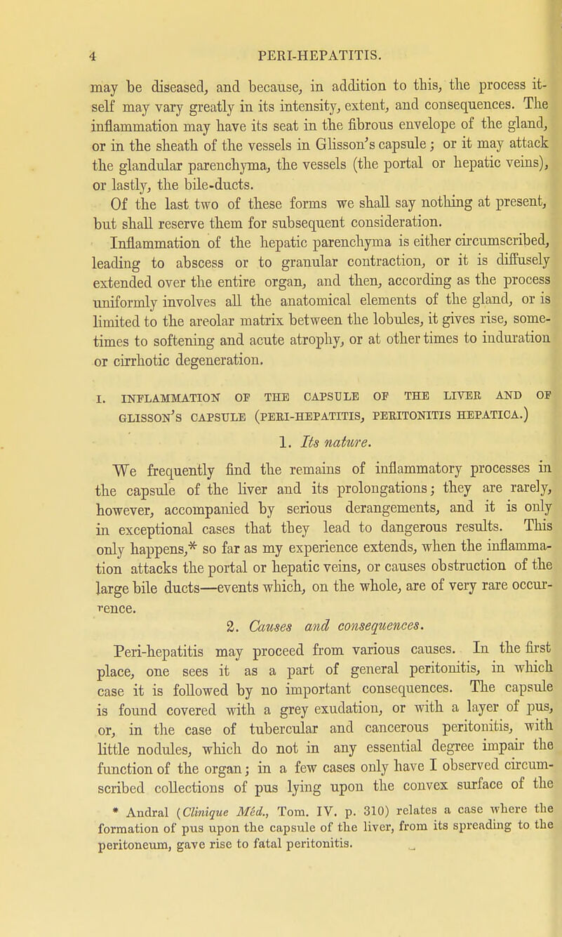 may be diseased, and because, in addition to this, the process it- self may vary greatly in its intensity, extent, and consequences. The inflammation may have its seat in the fibrous envelope of the gland, or in the sheath of the vessels in Glisson's capsule; or it may attack the glandular parenchyma, the vessels (the portal or hepatic veins), or lastly, the bile-ducts. Of the last two of these forms we shall say nothing at present, but shall reserve them for subsequent consideration. Inflammation of the hepatic parenchyma is either circumscribed, leading to abscess or to granular contraction, or it is diffusely extended over the entire organ, and then, according as the process uniformly involves all the anatomical elements of the gland, or is limited to the areolar matrix between the lobules, it gives rise, some- times to softening and acute atrophy, or at other times to induration or cirrhotic degeneration. I. INFLAMMATION OP THE CAPSULE OF THE LIVER AND OF GLISSON'S CAPSULE (PERI-HEPATITIS, PERITONITIS HEPATICA.) 1. Its nature. We frequently find the remains of inflammatory processes in the capsule of the Hver and its prolongations; they are rare]y, however, accompanied by serious derangements, and it is only in exceptional cases that they lead to dangerous results. This only happens,* so far as my experience extends, when the inflamma- tion attacks the portal or hepatic veins, or causes obstruction of the large bile ducts—events which, on the whole, are of very rare occur- rence. 2. Causes and consequences. Peri-hepatitis may proceed from various causes. In the first place, one sees it as a part of general peritonitis, in which case it is followed by no important consequences. The capsule is found covered with a grey exudation, or with a layer of pus, or, in the case of tubercular and cancerous peritonitis, with little nodules, which do not in any essential degree impair the function of the organ j in a few cases only have I observed circum- scribed collections of pus lying upon the convex surface of the * Andral (Clinique Med., Tom. IV. p. 310) relates a case where the formation of pus upon the capsule of the liver, from its spreading to the peritoneum, gave rise to fatal peritonitis.