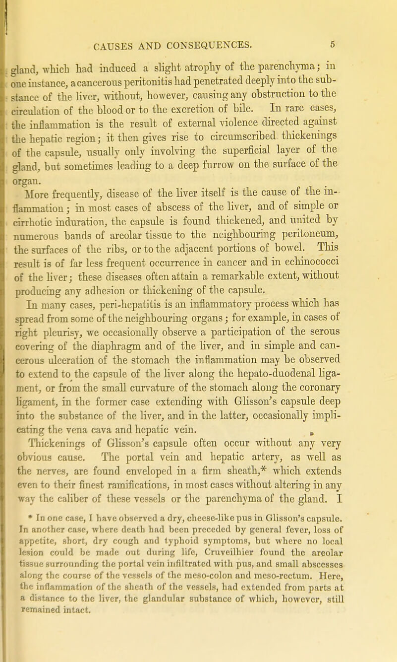 CAUSES AND CONSEQUENCES. S aland, which had induced a slight atrophy of the parenchyma; in one instance, a cancerous peritonitis had penetrated deeply into the sub- stance of the liver, without, however, causing any obstruction to the circulation of the blood or to the excretion of bile. In rare cases, the inflammation is the result of external violence directed against the hepatic region; it then gives rise to circumscribed-thickenings of the capsule, usually only involving the superficial layer of the gland, but sometimes leading to a deep furrow on the surface of the organ. More frequently, disease of the liver itself is the cause of the in- flammation ; in most cases of abscess of the liver, and of simple or cirrhotic induration, the capsule is found thickened, and united by numerous bands of areolar tissue to the neighbouring peritoneum, the surfaces of the ribs, or to the adjacent portions of bowel. This result is of far less frequent occurrence in cancer and in echinococci of the liver; these diseases often attain a remarkable extent, without producing any adhesion or thickening of the capsule. In many cases, peri-hepatitis is an inflammatory process which has spread from some of the neighbouring organs; for example, in cases of right pleurisy, we occasionally observe a participation of the serous covering of the diaphragm and of the liver, and in simple and can- cerous ulceration of the stomach the inflammation may be observed to extend to the capsule of the liver along the hepato-duodenal liga- ment, or from the small curvature of the stomach along the coronary ligament, in the former case extending with Glisson's capsule deep into the substance of the liver, and in the latter, occasionally impli- cating the vena cava and hepatic vein. . Thickenings of Glisson's capsule often occur without any very obvious cause. The portal vein and hepatic artery, as well as the nerves, are found enveloped in a firm sheath,* which extends even to their finest ramifications, in most cases without altering in any way the caliber of these vessels or the parenchyma of the gland. I * In one case, I have observed a dry, cheese-like pus in Glisson's capsule. In another case, where death had been preceded by general fever, loss of appetite, short, dry cough and typhoid symptoms, but where no local lesion could be made out during life, Cruveilhier found the areolar tissue surrounding the portal vein infiltrated with pus, and small abscesses along the course of the vessels of the meso-colon and mcso-rectum. Here, the inflammation of the sheath of the vessels, had extended from parts at a distance to the liver, the glandular substance of which, however, still remained intact.