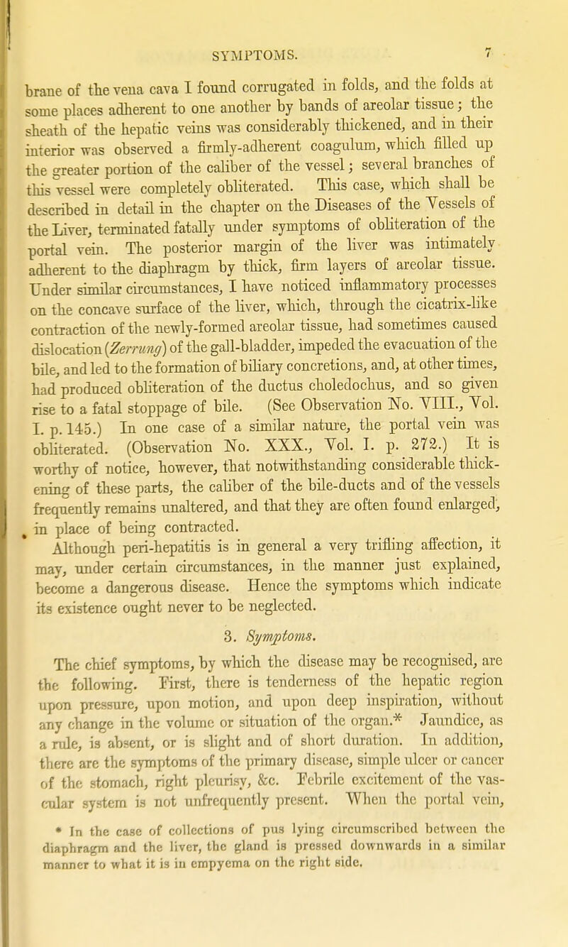 SYMPTOMS. brane of the vena cava I found corrugated in folds, and the folds at some places adherent to one another by bands of areolar tissue; the sheath of the hepatic veins was considerably thickened, and in their interior was observed a firmly-adherent coagulum, which filled up the greater portion of the caliber of the vessel; several branches of this vessel were completely obliterated. This case, which shall be described in detail in the chapter on the Diseases of the Yessels of the Liver, terminated fatally under symptoms of obliteration of the portal vein. The posterior margin of the liver was intimately adherent to the diaphragm by thick, firm layers of areolar tissue. Under similar circumstances, I have noticed inflammatory processes on the concave surface of the liver, which, through the cicatrix-like contraction of the newly-formed areolar tissue, had sometimes caused dislocation {Zerrung) of the gall-bladder, impeded the evacuation of the bile, and led to the formation of biliary concretions, and, at other times, had'produced obliteration of the ductus choledochus, and so given rise to a fatal stoppage of bile. (See Observation No. YIIL, Yol. L p. 145.) In one case of a similar nature, the portal vein was obliterated. (Observation No. XXX., Yol. I. p. 272.) It is worthy of notice, however, that notwithstanding considerable thick- ening of these parts, the cahber of the bile-ducts and of the vessels frequently remains unaltered, and that they are often found enlarged, I in place of being contracted. Although peri-hepatitis is in general a very trifling affection, it may, under certain circumstances, in the manner just explained, become a dangerous disease. Hence the symptoms which indicate its existence ought never to be neglected. 3. Symptoms. The chief symptoms, by which the disease may be recognised, are the following. First, there is tenderness of the hepatic region upon pressure, upon motion, and upon deep inspiration, without any change in the volume or situation of the organ* Jaundice, as a rule, is absent, or is slight and of short duration. In addition, there are the symptoms of the primary disease, simple ulcer or cancer of the stomach, right pleurisy, &c. Febrile excitement of the vas- cular system is not unfrequently present. When the portal vein, • In the case of collections of pus lying circumscribed between the diaphragm and the liver, the gland is pressed downwards in a similar manner to what it 13 in empyema on the right side.