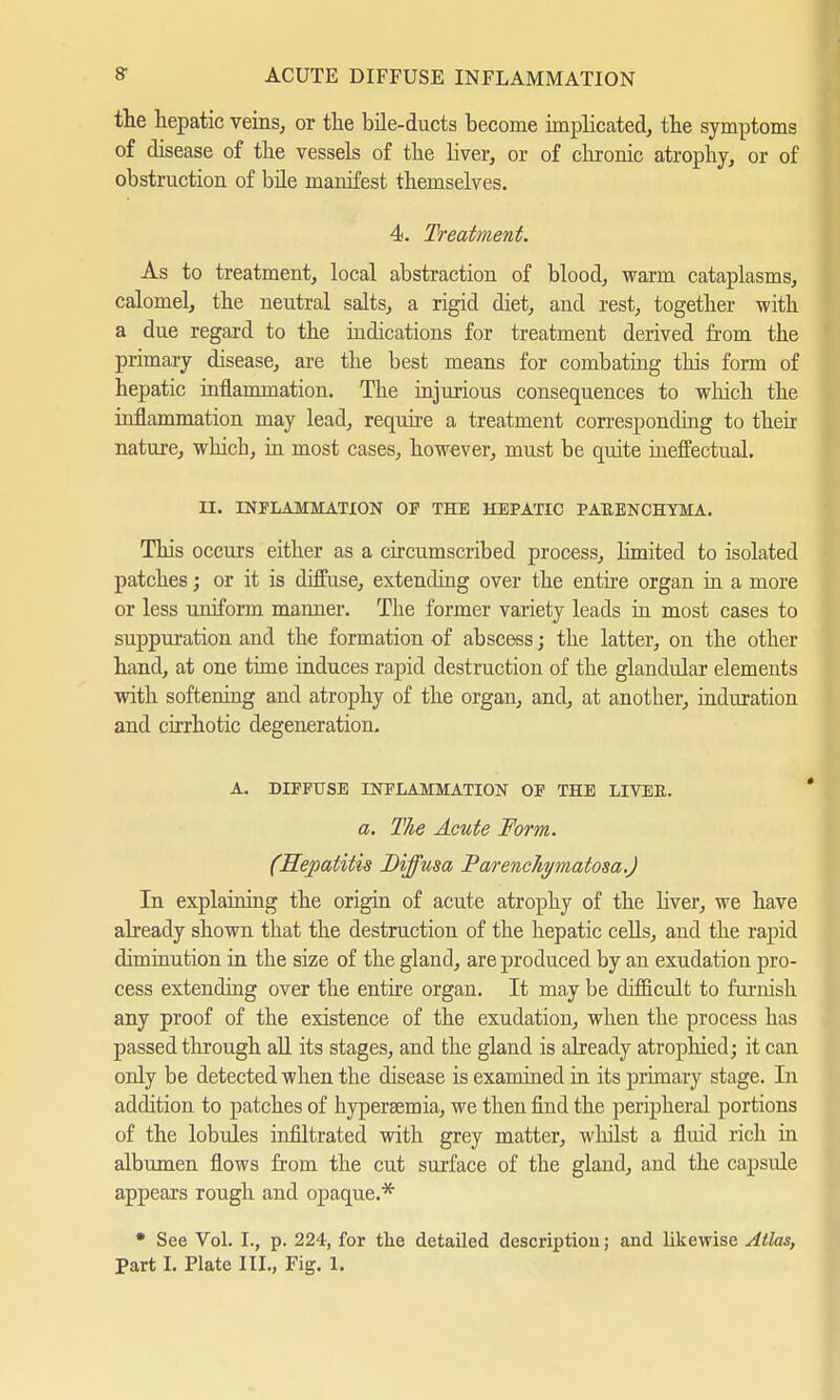 the hepatic veins, or the bile-ducts become implicated, the symptoms of disease of the vessels of the liver, or of chronic atrophy, or of obstruction of bile manifest themselves. 4. Treatment. As to treatment, local abstraction of blood, warm cataplasms, calomel, the neutral salts, a rigid diet, and rest, together with a due regard to the indications for treatment derived from the primary disease, are the best means for combating this form of hepatic inflammation. The injurious consequences to which the inflammation may lead, require a treatment corresponding to their nature, which, in most cases, however, must be quite ineffectual. Et. INFLAMMATION OP THE HEPATIC PAUENCHYMA. This occurs either as a circumscribed process, limited to isolated patches; or it is diffuse, extending over the entire organ in a more or less uniform manner. The former variety leads in most cases to suppuration and the formation of abscess; the latter, on the other hand, at one time induces rapid destruction of the glandular elements with softening and atrophy of the organ, and, at another, induration and cirrhotic degeneration. A. DIFFUSE INFLAMMATION OF THE LIVEE. a. The Acute Form. (Hepatitis Diffusa ParencJiymatosa.) In explaining the origin of acute atrophy of the liver, we have already shown that the destruction of the hepatic cells, and the rapid diminution in the size of the gland, are produced by an exudation pro- cess extending over the entire organ. It may be difficult to furnish any proof of the existence of the exudation, when the process has passed through all its stages, and the gland is already atrophied; it can only be detected when the disease is examined in its primary stage. In addition to patches of hypersemia, we then find the peripheral portions of the lobules infiltrated with grey matter, whilst a fluid rich in albumen flows from the cut surface of the gland, and the capsule appears rough and opaque.* • See Vol. I., p. 224, for the detailed description; and likewise Atlas, Part I. Plate III., Fig. 1.