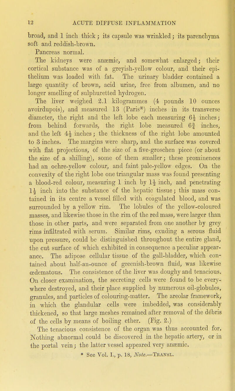 broad, and 1 inch thick; its capsule was wrinkled; its parenchyma soft and reddish-brown. Pancreas normal. The kidneys were anaemic, and somewhat enlarged; their cortical substance was of a greyish-yellow colour, and their epi- thelium was loaded with fat. The urinary bladder contained a large quantity of brown, acid urine, free from albumen, and no longer smelling of sulphuretted hydrogen. The liver weighed 2.1 kilogrammes (4 pounds 10 ounces avoirdupois), and measured 13 (Paris*) inches in its transverse diameter, the right and the left lobe each measuring 6^ inches; from behind forwards, the right lobe measured 6| inches, and the left 4^ inches; the thickness of the right lobe amounted to 3 inches. The margins were sharp, and the surface was covered with fiat projections, of the size of a five-groschen piece (or about the size of a shiUing), some of them smaller; these prominences had an ochre-yellow colour, and faint pale-yellow edges. On the convexity of the right lobe one triangular mass was found presenting a blood-red colour, measuring 1 inch by 1| inch, and penetrating 1^ inch into the substance of the hepatic tissue; this mass con- tained in its centre a vessel filled with coagulated blood, and was surrounded by a yellow rim. The lobules of the yellow-coloured masses, and likewise those in the rim of the red mass, were larger than those in other parts, and were separated from one another by grey rims infiltrated with serum. Simüar rims, exuding a serous fluid upon pressure, coidd be distinguished throughout the entire gland, the cut surface of which exhibited in consequence a peculiar appear- ance. The adipose cellular tissue of the gall-bladder, which con- tained about half-an-ounce of greenish-brown fluid, was likewise cedematous. The consistence of the liver was doughy and tenacious. On closer examination, the secreting cells were found to be every- where destroyed, and their place supplied by numerous oil-globules, granules, and particles of colouring-matter. The areolar framework, in which the glandular cells were imbedded, was considerably thickened, so that large meshes remained after removal of the debris of the cells by means of boiling ether. (Pig. 2.) The tenacious consistence of the organ was thus accounted for. Nothing abnormal could be discovered in the hepatic artery, or in the portal vein; the latter vessel appeared very anamiic. * See Vol. I., p. 18, Note.—Transl.