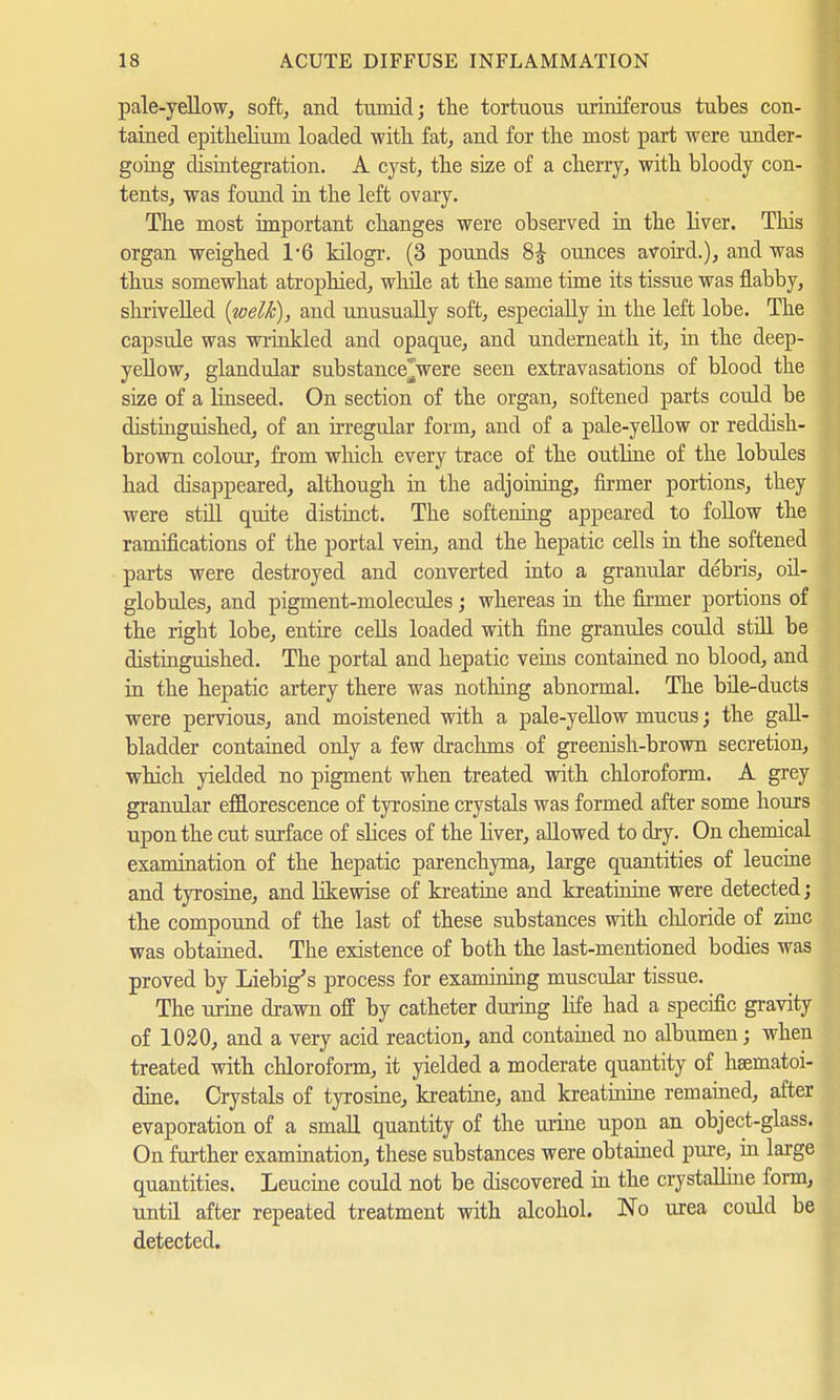 pale-yellow, soft, and tumid; the tortuous urioiferous tubes con- tained epithelium loaded with fat, and for the most part were under- going disintegration. A cyst, the size of a cherry, with bloody con- tents, was found in the left ovary. The most important changes were observed in the liver. This organ weighed 1*6 kilogr. (3 pounds ounces avoird.), and was thus somewhat atrophied, while at the same time its tissue was flabby, shrivelled {welk), and unusually soft, especially in the left lobe. The capsule was wi'inkled and opaque, and underneath it, in the deep- yellow, glandular substance^were seen extravasations of blood the size of a Unseed. On section of the organ, softened parts could be distinguished, of an irregular form, and of a pale-yellow or reddish- brown colour, from which every trace of the outline of the lobules had disappeared, although in the adjoining, firmer portions, they were still quite distinct. The softening appeared to follow the ramifications of the portal vein, and the hepatic cells in the softened parts were destroyed and converted into a granular debris, oil- globules, and pigment-molecules ; whereas in the firmer portions of the right lobe, entire cells loaded with fine granules could still be distinguished. The portal and hepatic veins contained no blood, and in the hepatic artery there was nothing abnormal. The büe-ducts were pervious, and moistened with a pale-yellow mucus; the gall- bladder contained only a few drachms of greenish-brown secretion, which yielded no pigment when treated with chloroform. A grey granular efflorescence of tyrosine crystals was formed after some hours upon the cut surface of slices of the liver, allowed to dry. On chemical examination of the hepatic parenchyma, large quantities of leucine and tyrosine, and likewise of kreatine and kreatim'ne were detected; the compound of the last of these substances with chloride of zinc was obtained. The existence of both the last-mentioned bodies was proved by Liebig^s process for examining muscular tissue. The urine drawn off by catheter during life had a specific gravity of 1020, and a very acid reaction, and contained no albumen; when treated with chloroform, it yielded a moderate quantity of hsematoi- dine. Crystals of tyrosine, kreatine, and kreatinine remained, after evaporation of a small quantity of the urine upon an object-glass. On further examination, these substances were obtained pure, in large quantities. Leucine could not be discovered in the crystalline form, until after repeated treatment with alcohol. No urea could be detected.